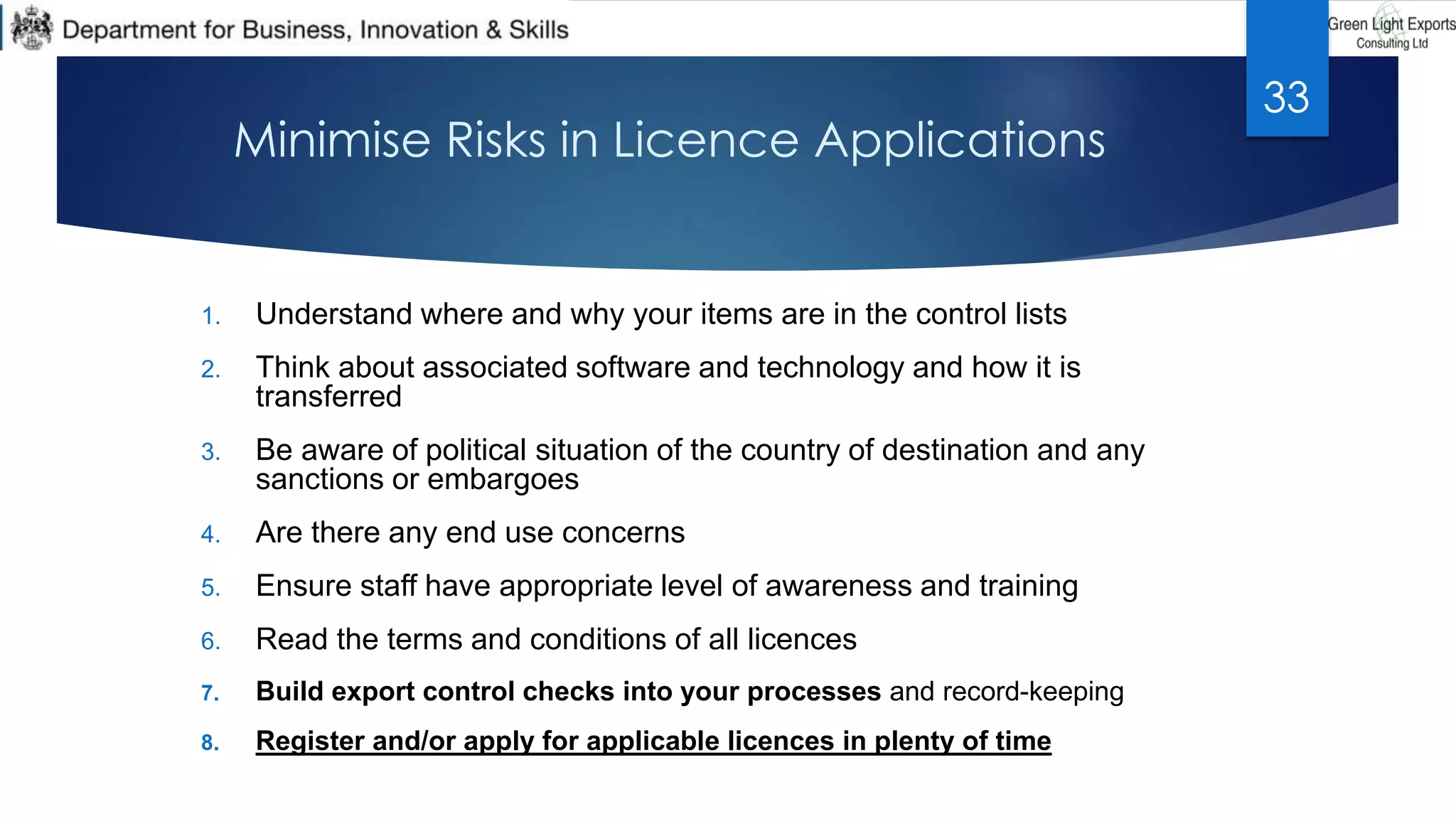 Minimise Risks in Licence Applications
1. Understand where and why your items are in the control lists
2. Think about associated software and technology and how it is
transferred
3. Be aware of political situation of the country of destination and any
sanctions or embargoes
4. Are there any end use concerns
5. Ensure staff have appropriate level of awareness and training
6. Read the terms and conditions of all licences
7. Build export control checks into your processes and record-keeping
8. Register and/or apply for applicable licences in plenty of time
33
 
