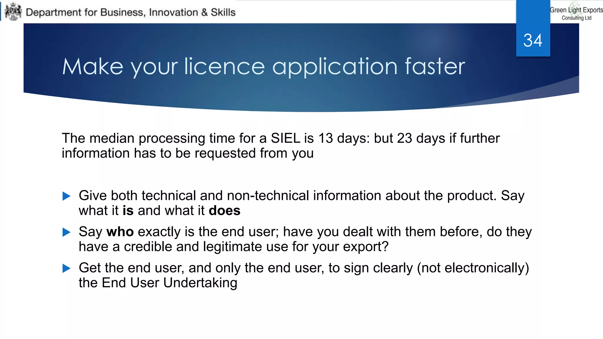 Make your licence application faster
The median processing time for a SIEL is 13 days: but 23 days if further
information has to be requested from you
 Give both technical and non-technical information about the product. Say
what it is and what it does
 Say who exactly is the end user; have you dealt with them before, do they
have a credible and legitimate use for your export?
 Get the end user, and only the end user, to sign clearly (not electronically)
the End User Undertaking
34
 