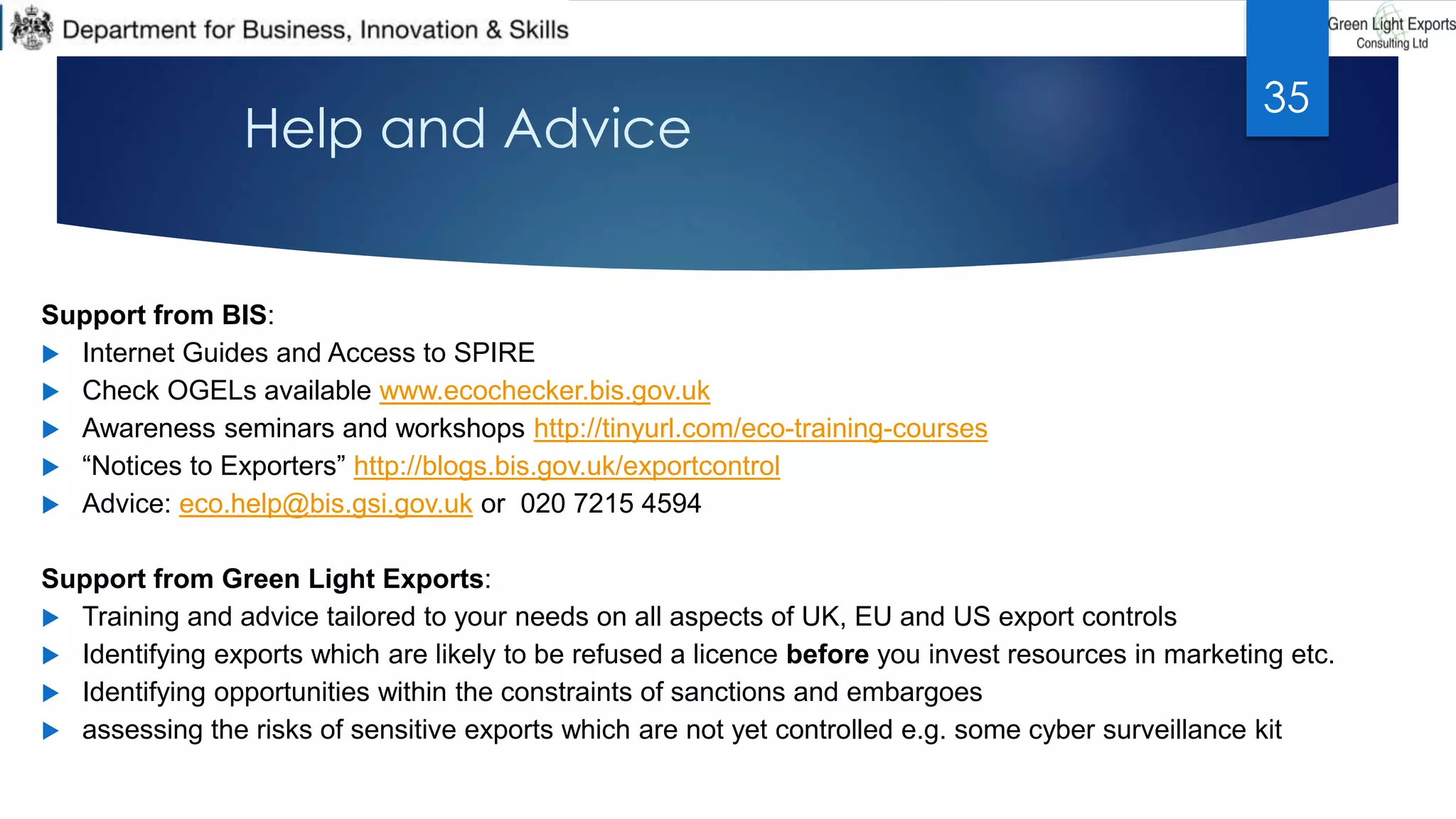Help and Advice
Support from BIS:
 Internet Guides and Access to SPIRE
 Check OGELs available www.ecochecker.bis.gov.uk
 Awareness seminars and workshops http://tinyurl.com/eco-training-courses
 “Notices to Exporters” http://blogs.bis.gov.uk/exportcontrol
 Advice: eco.help@bis.gsi.gov.uk or 020 7215 4594
Support from Green Light Exports:
 Training and advice tailored to your needs on all aspects of UK, EU and US export controls
 Identifying exports which are likely to be refused a licence before you invest resources in marketing etc.
 Identifying opportunities within the constraints of sanctions and embargoes
 assessing the risks of sensitive exports which are not yet controlled e.g. some cyber surveillance kit
35
 