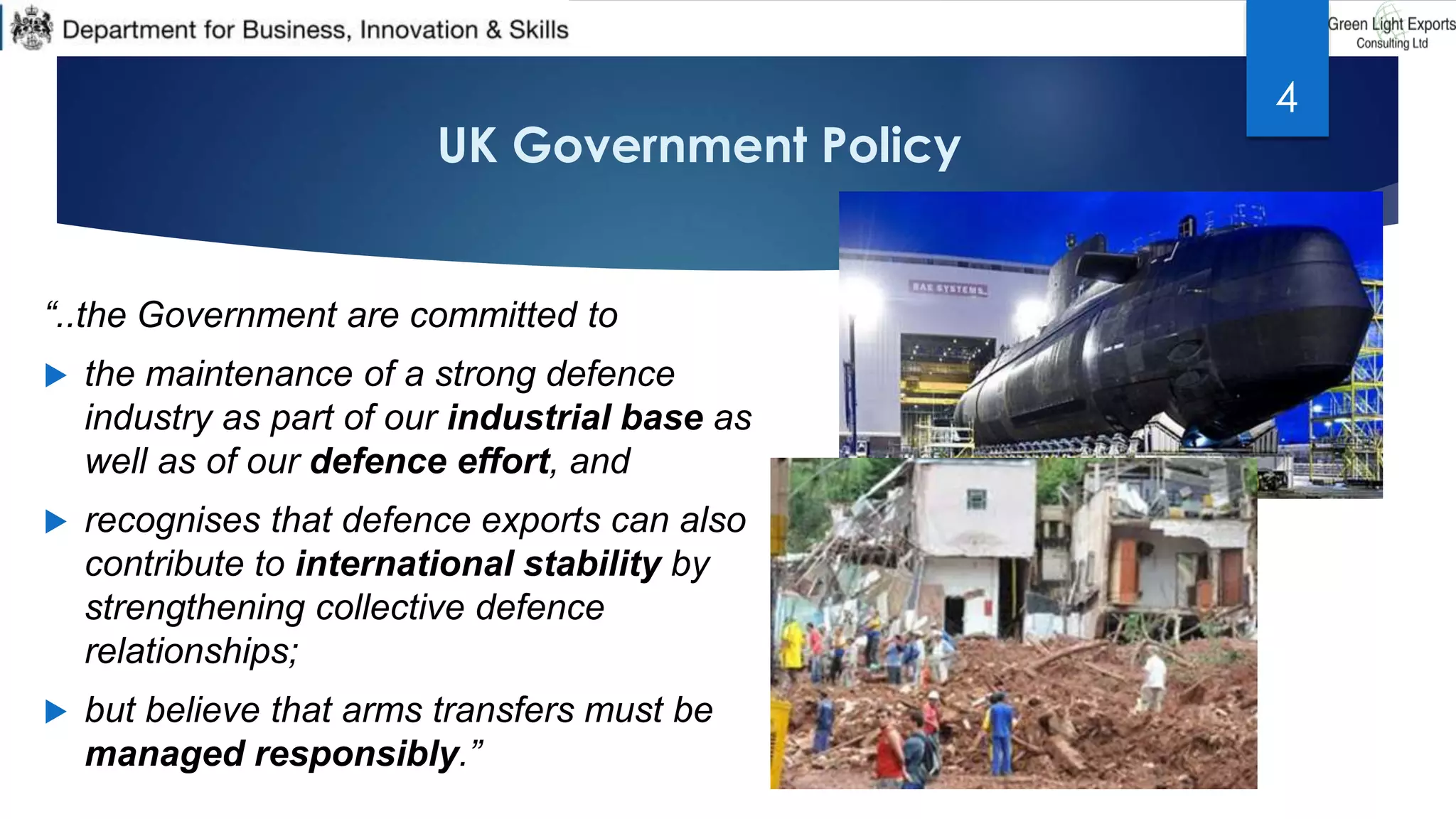 UK Government Policy
“..the Government are committed to
 the maintenance of a strong defence
industry as part of our industrial base as
well as of our defence effort, and
 recognises that defence exports can also
contribute to international stability by
strengthening collective defence
relationships;
 but believe that arms transfers must be
managed responsibly.”
4
 