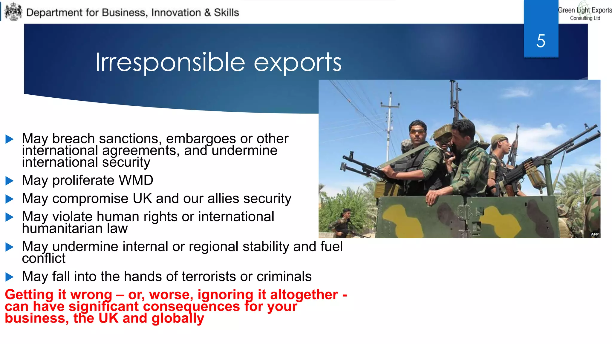  May breach sanctions, embargoes or other
international agreements, and undermine
international security
 May proliferate WMD
 May compromise UK and our allies security
 May violate human rights or international
humanitarian law
 May undermine internal or regional stability and fuel
conflict
 May fall into the hands of terrorists or criminals
Getting it wrong – or, worse, ignoring it altogether -
can have significant consequences for your
business, the UK and globally
Irresponsible exports
5
 