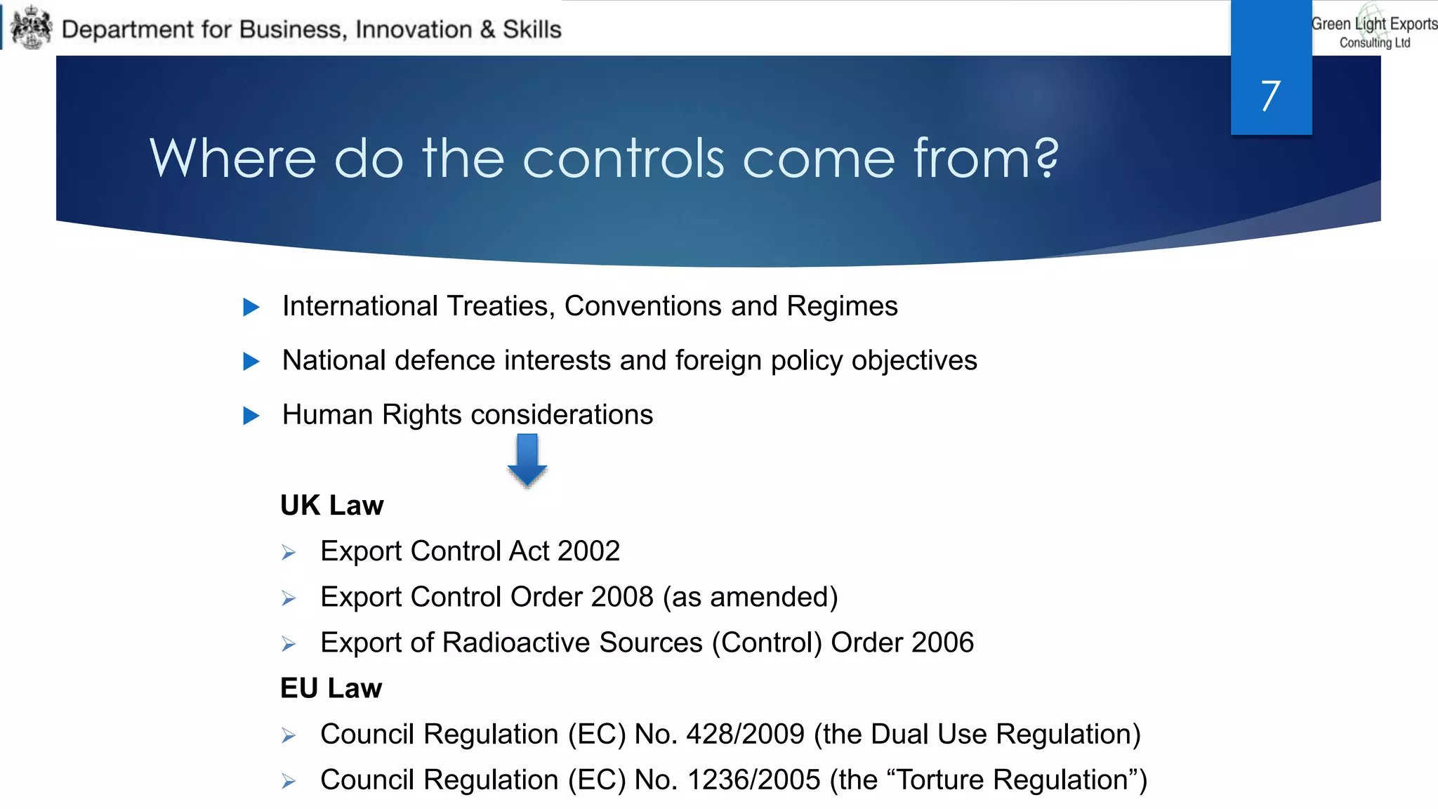 Where do the controls come from?
 International Treaties, Conventions and Regimes
 National defence interests and foreign policy objectives
 Human Rights considerations
UK Law
 Export Control Act 2002
 Export Control Order 2008 (as amended)
 Export of Radioactive Sources (Control) Order 2006
EU Law
 Council Regulation (EC) No. 428/2009 (the Dual Use Regulation)
 Council Regulation (EC) No. 1236/2005 (the “Torture Regulation”)
7
 