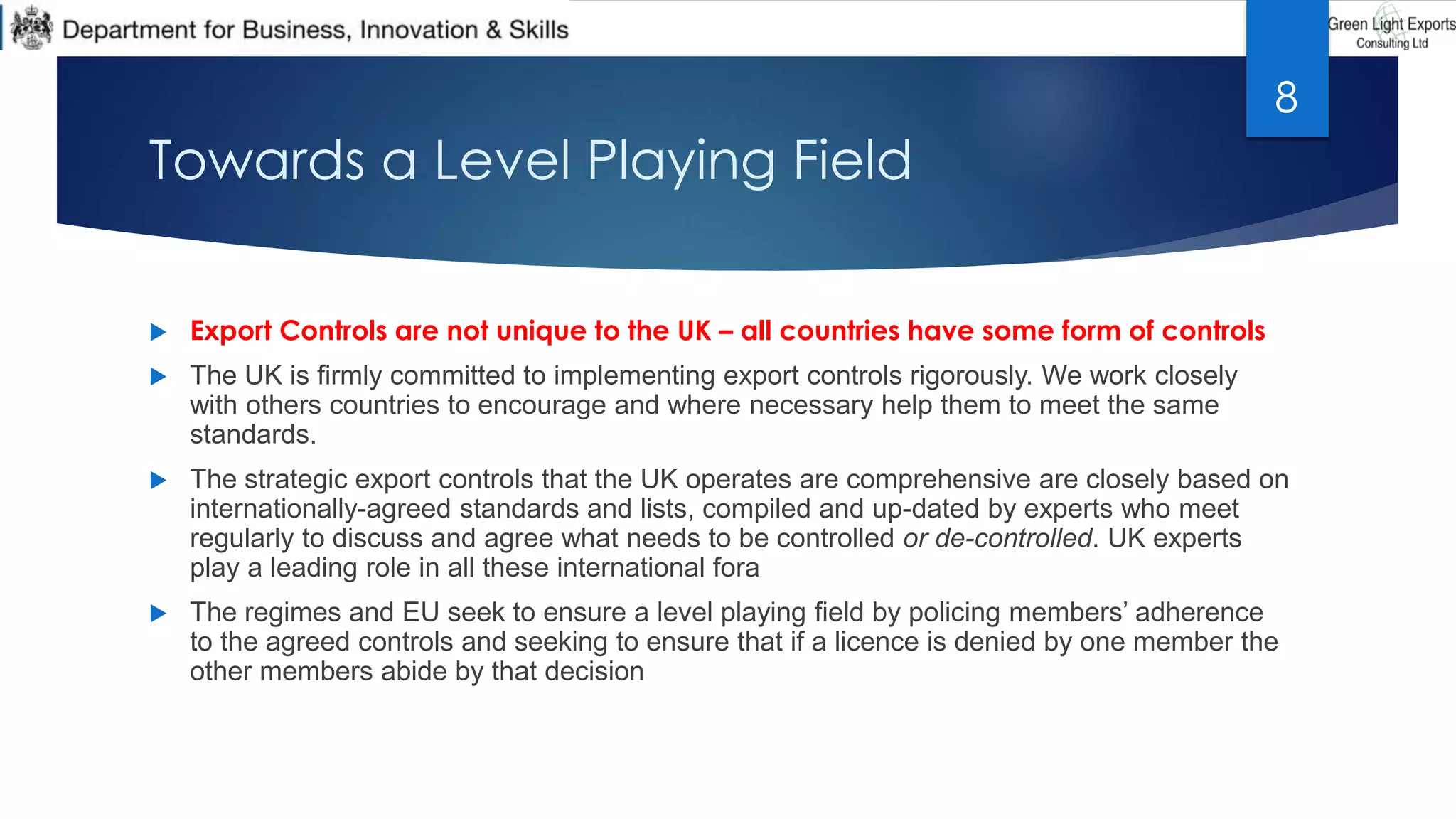 Towards a Level Playing Field
 Export Controls are not unique to the UK – all countries have some form of controls
 The UK is firmly committed to implementing export controls rigorously. We work closely
with others countries to encourage and where necessary help them to meet the same
standards.
 The strategic export controls that the UK operates are comprehensive are closely based on
internationally-agreed standards and lists, compiled and up-dated by experts who meet
regularly to discuss and agree what needs to be controlled or de-controlled. UK experts
play a leading role in all these international fora
 The regimes and EU seek to ensure a level playing field by policing members’ adherence
to the agreed controls and seeking to ensure that if a licence is denied by one member the
other members abide by that decision
8
 