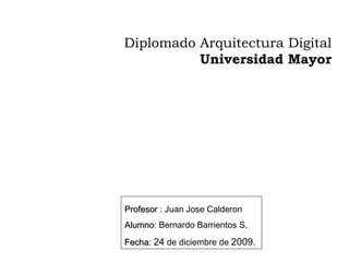Diplomado Arquitectura Digital  Universidad Mayor   Profesor  : Juan Jose Calderon Alumno : Bernardo Barrientos S. Fecha :  24  de diciembre de  2009.  