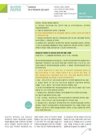 VOL 02
Search Engine
검색엔진은
왜 내 개인정보에 군침 삼킬까
-개인정보 수집하는 검색엔진
-서비스 한다며 모은 사용자 개인정보,
마케팅·광고에도 활용
-검색엔진 밥줄은 사용자가 아니라 광고주
-양날의 검, 쿠키
정보통신망 이용촉진 및 정보보호 등에 관한 법률 시행령
[시행 2014.1.1.] [대통령령 제25050호, 2013.12.30., 타법개정]
제14조(개인정보취급방침의 공개 방법 등) ① 법 제27조의2제1항에 따라 정보통신서비스
제공자등은 개인정보의 수집 장소와 매체 등을 고려하여 다음 각 호 중 어느 하나
이상의 방법으로 개인정보취급방침을 공개하되, 그 명칭을 ‘개인정보취급방침’이라고
표시하여야 한다.
1. 인터넷 홈페이지의 첫 화면 또는 첫 화면과의 연결화면을 통하여 법
제27조의2제2항 각 호의 사항을 이용자가 볼 수 있도록 하는 방법. 이
경우 정보통신서비스 제공자등은 글자 크기, 색상 등을 활용하여 이용자가
개인정보취급방침을 쉽게 확인할 수 있도록 표시하여야 한다.
2. 점포ㆍ사무소 안의 보기 쉬운 장소에 써 붙이거나 비치하여 열람하도록 하는 방법
3. 동일한 제호로 연 2회 이상 계속적으로 발행하여 이용자에게 배포하는
간행물ㆍ소식지ㆍ홍보지ㆍ청구서 등에 지속적으로 게재하는 방법
② 법 제27조의2제3항에 따른 개인정보취급방침의 변경 이유 및 내용은 다음 각 호의
방법 중 어느 하나 이상의 방법으로 공지한다.
1. 정보통신서비스 제공자등이 운영하는 인터넷 홈페이지의 첫 화면의 공지사항란
또는 별도의 창을 통하여 공지하는 방법
2. 서면ㆍ모사전송ㆍ전자우편 또는 이와 비슷한 방법으로 이용자에게 공지하는 방법
3. 점포ㆍ사무소 안의 보기 쉬운 장소에 써 붙이거나 비치하는 방법
③ 정보통신서비스 제공자등이 제1항제1호에 따라 개인정보취급방침을 공개하는
경우에는 이용자가 인터넷을 통하여 개인정보취급방침의 주요 사항을 언제든지 쉽게
확인할 수 있도록 하기 위하여 방송통신위원회가 정하여 고시하는 방법에 따른 전자적
표시도 함께 하여야 한다.
<
Contents
보존하는 개인정보 항목을 포함한다)
4. 개인정보 취급위탁을 하는 업무의 내용 및 수탁자(해당되는 경우에만
취급방침에포함한다)
5. 이용자 및 법정대리인의 권리와 그 행사방법
6. 인터넷 접속정보파일(쿠키) 등 개인정보를 자동으로 수집하는 장치의 설치·운영 및
그 거부에 관한 사항
7. 개인정보 관리책임자의 성명 또는 개인정보보호 업무 및 관련 고충사항을 처리하는
부서의 명칭과 그 전화번호 등 연락처
③ 정보통신서비스 제공자등은 제1항에 따른 개인정보 취급방침을 변경하는 경우에는
그 이유 및 변경내용을 대통령령으로 정하는 방법에 따라 지체 없이 공지하고, 이용자가
언제든지 변경된 사항을 쉽게 알아 볼 수 있도록 조치하여야 한다.
10
김 보 라 미 법 무 법 인 나 눔 변 호 사 는
검색엔진이 사용자 개인정보를 수집해서
어떻게 활용하는지를 구체적으로 명시해야
한다고 지적했다. 김보라미 변호사는 “IP
주소는 넓은 의미에서 개인정보로 보는
견해가 많은데, 쿠키는 IP 주소보다 개인을
특정할 수 있는 요소가 많기 때문에 위험성이
더 크다”라며 “쿠키 수집·활용 사실을 보다
구체적으로 밝힐 필요가 있다”라고 지적했다.
또 “회원 가입 당시 약관에 동의를 했더라도
내 개인정보가 어디에 어떻게 쓰이는지는
제대로 알 수 없는 상황”이라며 “내부 서비스
개선에 쓰는지, 마케팅에 쓰는지, 내 인터넷
사용 기록을 추적하는지 좀더 친절하게
설명해 줬으면 좋겠다”라고 말했다.
 