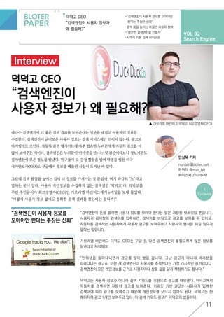 VOL 02
Search Engine
덕덕고 CEO
“검색엔진이 사용자 정보가
왜 필요해?”
-“검색엔진이 사용자 정보를 모아야만
한다는 주장은 신화”
-검색 품질 높이는 비결은 사용자 참여
-“쓸만한 검색엔진을 만들자”
-사파리 기본 검색 서비스로
11
덕덕고 CEO
“검색엔진이
사용자 정보가 왜 필요해?”
Interview
“검색엔진이 사용자 정보를
모아야만 한다는 주장은 신화”
<
Contents
안상욱 기자
nuribit@bloter.net
트위터 @nuri_bit
페이스북 /nuribit0
▲ 가브리엘 바인버그 덕덕고 최고경영자(CEO)
대다수 검색엔진이 더 좋은 검색 결과를 보여준다는 명분을 내걸고 사용자의 정보를
수집한다. 검색엔진이 긁어모은 사용자 정보는 검색 서비스에만 쓰이지 않는다. 광고와
마케팅에도 쓰인다. 자동차 관련 웹사이트에 자주 접속한 누리꾼에게 자동차 광고를 더
많이 보여주는 식이다. 검색엔진은 누리꾼이 인터넷을 만나는 첫 관문이다보니 정보기관도
검색엔진이 모은 정보를 탐낸다. 마구잡이 도·감청 활동을 벌여 악명을 떨친 미국
국가안보국(NSA)도 구글에서 정보를 뻬돌린 사실이 드러난 바 있다.
그런데 검색 품질을 높이는 길이 내 정보를 가져가는 것 뿐일까. 여기 과감히 “노”라고
말하는 곳이 있다. 사용자 개인정보를 수집하지 않는 검색엔진 ‘덕덕고’다. 덕덕고를
꾸린 주인공이자 최고경영자(CEO)인 가브리엘 바인버그에게 e메일을 보내 물었다.
“어떻게 사용자 정보 없이도 정확한 검색 결과를 찾는다는 겁니까?"
“검색엔진이 돈을 벌려면 사용자 정보를 모아야 한다는 말은 과장된 헛소리일 뿐입니다.
사용자가 검색창에 검색어를 입력하면, 검색어를 바탕으로 광고를 보여줄 수 있어요.
자동차를 검색하는 사용자에게 자동차 광고를 보여주려고 사용자의 행적을 뒤질 필요가
없다는 말입니다.”
가브리엘 바인버그 덕덕고 CEO는 구글 등 다른 검색엔진이 불필요하게 많은 정보를
탐낸다고 지적했다.
“인터넷을 돌아다니면서 광고를 많이 봤을 겁니다. 그냥 광고가 아니라 여러분을
따라다니는 광고죠. 이런 게 검색엔진이 사용자를 추적한다는 가장 가시적인 증거입니다.
검색엔진이 모은 개인정보를 근거로 사용자마다 상품 값을 달리 책정하기도 합니다.”
덕덕고는 사용자 정보가 아니라 검색 키워드를 기반으로 광고를 내보낸다. 덕덕고에서
자동차를 검색하면 자동차 광고를 보여준다. 키워드 기반 광고는 사용자가 입력한
검색어에 따라 광고를 보여주기 때문에 개인정보를 모으지 않아도 된다. 덕덕고는 한
페이지에 광고 1개만 보여주고 있다. 이 검색 키워드 광고가 덕덕고의 밥줄이다.
 