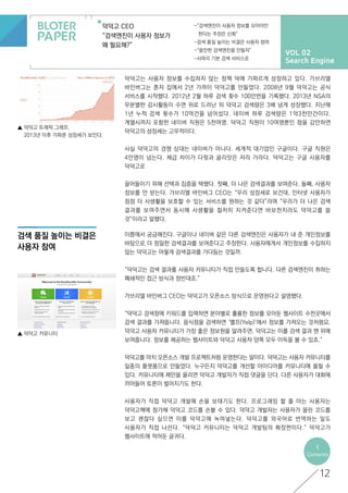 VOL 02
Search Engine
덕덕고 CEO
“검색엔진이 사용자 정보가
왜 필요해?”
-“검색엔진이 사용자 정보를 모아야만
한다는 주장은 신화”
-검색 품질 높이는 비결은 사용자 참여
-“쓸만한 검색엔진을 만들자”
-사파리 기본 검색 서비스로
12
<
Contents
▲ 덕덕고 트래픽 그래프.
	 2013년 이후 가파른 성장세가 보인다.
검색 품질 높이는 비결은
사용자 참여
▲ 덕덕고 커뮤니티
덕덕고는 사용자 정보를 수집하지 않는 정책 덕에 가파르게 성장하고 있다. 가브리엘
바인버그는 혼자 집에서 2년 가까이 덕덕고를 만들었다. 2008년 9월 덕덕고는 공식
서비스를 시작했다. 2012년 2월 하루 검색 횟수 100만번을 기록했다. 2013년 NSA의
무분별한 감시활동이 수면 위로 드러난 뒤 덕덕고 검색량은 3배 넘게 성장했다. 지난해
1년 누적 검색 횟수가 10억건을 넘어섰다. 네이버 하루 검색량은 1억3천만건이다.
계열사까지 포함한 네이버 직원은 5천여명. 덕덕고 직원이 10여명뿐인 점을 감안하면
덕덕고의 성장세는 고무적이다.
사실 덕덕고의 경쟁 상대는 네이버가 아니다. 세계적 대기업인 구글이다. 구글 직원은
4만명이 넘는다. 체급 차이가 다윗과 골리앗은 저리 가라다. 덕덕고는 구글 사용자를
덕덕고로
끌어들이기 위해 선택과 집중을 택했다. 첫째, 더 나은 검색결과를 보여준다. 둘째, 사용자
정보를 안 받는다. 가브리엘 바인버그 CEO는 “우리 성장세로 보건대, 인터넷 사용자가
점점 더 사생활을 보호할 수 있는 서비스를 원하는 것 같다”라며 “우리가 더 나은 검색
결과를 보여주면서 동시에 사생활을 철저히 지켜준다면 바보천치라도 덕덕고를 쓸
것”이라고 말했다.
이쯤에서 궁금해진다. 구글이나 네이버 같은 다른 검색엔진은 사용자가 내 준 개인정보를
바탕으로 더 정밀한 검색결과를 보여준다고 주장한다. 사용자에게서 개인정보를 수집하지
않는 덕덕고는 어떻게 검색결과를 가다듬는 것일까.
“덕덕고는 검색 결과를 사용자 커뮤니티가 직접 만들도록 합니다. 다른 검색엔진이 취하는
폐쇄적인 접근 방식과 정반대죠.”
가브리엘 바인버그 CEO는 덕덕고가 오픈소스 방식으로 운영된다고 설명했다.
“덕덕고 검색창에 키워드를 입력하면 분야별로 훌륭한 정보를 모아둔 웹사이트 수천곳에서
검색 결과를 가져옵니다. 음식점을 검색하면 ‘옐프(Yelp)’에서 정보를 가져오는 것처럼요.
덕덕고 사용자 커뮤니티가 가장 좋은 정보원을 알려주면, 덕덕고는 이를 검색 결과 맨 위에
보여줍니다. 정보를 제공하는 웹사이트와 덕덕고 사용자 양쪽 모두 이득을 볼 수 있죠.”
덕덕고를 마치 오픈소스 개발 프로젝트처럼 운영한다는 말이다. 덕덕고는 사용자 커뮤니티를
일종의 플랫폼으로 만들었다. 누구든지 덕덕고를 개선할 아이디어를 커뮤니티에 올릴 수
있다. 커뮤니티에 제안을 올리면 덕덕고 개발자가 직접 댓글을 단다. 다른 사용자가 대화에
끼어들어 토론이 벌어지기도 한다.
사용자가 직접 덕덕고 개발에 손을 보태기도 한다. 프로그래밍 할 줄 아는 사용자는
덕덕고핵에 참가해 덕덕고 코드를 손볼 수 있다. 덕덕고 개발자는 사용자가 올린 코드를
보고 괜찮다 싶으면 이를 덕덕고에 녹여넣는다. 덕덕고를 외국어로 번역하는 일도
사용자가 직접 나선다. “덕덕고 커뮤니티는 덕덕고 개발팀의 확장판이다.” 덕덕고가
웹사이트에 적어둔 글귀다.
 