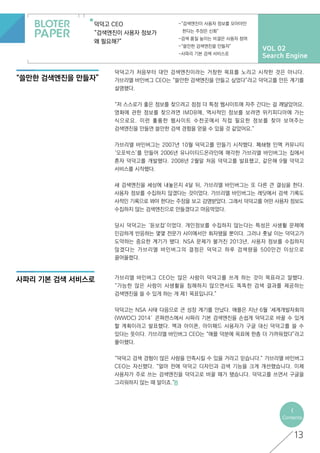 VOL 02
Search Engine
덕덕고 CEO
“검색엔진이 사용자 정보가
왜 필요해?”
-“검색엔진이 사용자 정보를 모아야만
한다는 주장은 신화”
-검색 품질 높이는 비결은 사용자 참여
-“쓸만한 검색엔진을 만들자”
-사파리 기본 검색 서비스로
“쓸만한 검색엔진을 만들자”
사파리 기본 검색 서비스로
<
Contents
13
덕덕고가 처음부터 대안 검색엔진이라는 거창한 목표를 노리고 시작한 것은 아니다.
가브리엘 바인버그 CEO는 “쓸만한 검색엔진을 만들고 싶었다”라고 덕덕고를 만든 계기를
설명했다.
“저 스스로가 좋은 정보를 찾으려고 점점 더 특정 웹사이트에 자주 간다는 걸 깨달았어요.
영화에 관한 정보를 찾으려면 IMDB에, 역사적인 정보를 보려면 위키피디아에 가는
식으로요. 이런 훌륭한 웹사이트 수천곳에서 직접 필요한 정보를 찾아 보여주는
검색엔진을 만들면 쓸만한 검색 경험을 얻을 수 있을 것 같았어요.”
가브리엘 바인버그는 2007년 10월 덕덕고를 만들기 시작했다. 폐쇄형 인맥 커뮤니티
‘오포박스’를 만들어 2006년 유나이티드온라인에 매각한 가브리엘 바인버그는 집에서
혼자 덕덕고를 개발했다. 2008년 2월말 처음 덕덕고를 발표했고, 같은해 9월 덕덕고
서비스를 시작했다.
새 검색엔진을 세상에 내놓은지 4달 뒤, 가브리엘 바인버그는 또 다른 큰 결심을 한다.
사용자 정보를 수집하지 않겠다는 것이었다. 가브리엘 바인버그는 레딧에서 검색 기록도
사적인 기록으로 봐야 한다는 주장을 보고 감명받았다. 그래서 덕덕고를 어떤 사용자 정보도
수집하지 않는 검색엔진으로 만들겠다고 마음먹었다.
당시 덕덕고는 ‘듣보잡’이었다. 개인정보를 수집하지 않는다는 특성은 사생활 문제에
민감하게 반응하는 몇몇 전문가 사이에서만 회자됐을 뿐이다. 그러나 훗날 이는 덕덕고가
도약하는 중요한 계기가 됐다. NSA 문제가 불거진 2013년, 사용자 정보를 수집하지
않겠다는 가브리엘 바인버그의 결정은 덕덕고 하루 검색량을 500만건 이상으로
끌어올렸다.
가브리엘 바인버그 CEO는 많은 사람이 덕덕고를 쓰게 하는 것이 목표라고 말했다.
“가능한 많은 사람이 사생활을 침해하지 않으면서도 똑똑한 검색 결과를 제공하는
검색엔진을 쓸 수 있게 하는 게 제1 목표입니다.”
덕덕고는 NSA 사태 다음으로 큰 성장 계기를 만났다. 애플은 지난 6월 ‘세계개발자회의
(WWDC) 2014′ 콘퍼런스에서 사파리 기본 검색엔진을 손쉽게 덕덕고로 바꿀 수 있게
할 계획이라고 발표했다. 맥과 아이폰, 아이패드 사용자가 구글 대신 덕덕고를 쓸 수
있다는 뜻이다. 가브리엘 바인버그 CEO는 “애플 덕분에 목표에 한층 더 가까워졌다”라고
풀이했다.
“덕덕고 검색 경험이 많은 사람을 만족시킬 수 있을 거라고 믿습니다.” 가브리엘 바인버그
CEO는 자신했다. “얼마 전에 덕덕고 디자인과 검색 기능을 크게 개선했습니다. 이제
사용자가 주로 쓰는 검색엔진을 덕덕고로 바꿀 때가 됐습니다. 덕덕고를 쓰면서 구글을
그리워하지 않는 때 말이죠.”
 