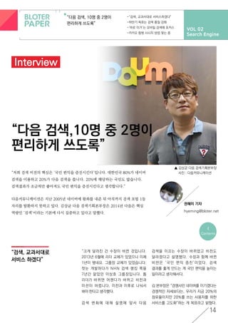 VOL 02
Search Engine
“다음 검색, 10명 중 2명이
편리하게 쓰도록”
-“검색, 교과서대로 서비스하겠다”
-하반기 목표는 검색 품질 강화
-‘바로 이거’는 모바일 검색에 포커스
-카카오 합병 시너지 방법 찾는 중
“다음 검색,10명 중 2명이
편리하게 쓰도록”
▲ 김상균 다음 검색기획본부장
사진 : 다음커뮤니케이션
<
Contents
14
권혜미 기자
hyeming@bloter.net
“검색, 교과서대로
서비스 하겠다”
Interview
“저희 검색 비전의 핵심은 ‘국민 편익을 증진시킨다’입니다. 대한민국 80%가 네이버
검색을 이용하고 20%가 다음 검색을 씁니다. 20%에 해당하는 국민도 많습니다.
검색결과가 조금씩만 좋아져도 국민 편익을 증진시킨다고 생각합니다.”
다음커뮤니케이션은 지난 2005년 네이버에 왕좌를 내준 뒤 아직까지 검색 포털 1등
자리를 탈환하지 못하고 있다. 김상균 다음 검색기획본부장은 2014년 다음은 핵심
역량인 ‘검색’이라는 기본에 다시 집중하고 있다고 말했다.
“크게 달라진 건 수장이 바뀐 것입니다.
2013년 6월에 리더 교체가 있었으니 이제
1년이 됐네요. 그룹장 교체가 있었습니다.
첫눈 개발하다가 NHN 검색 랭킹 쪽을
7년간 맡았던 이상호 그룹장입니다. 톱
리더가 바뀌면 어젠다가 바뀌고 비전과
미션이 바뀝니다. 이전과 이후로 나눠서
봐야 한다고 생각했다.
검 색 변 화 에 대 해 설 명 에 앞 서 다 음
검색을 이끄는 수장이 바뀌었고 비전도
달라졌다고 설명했다. 수장과 함께 바뀐
비전은 ‘국민 편익 증진’이었다. 검색
결과를 좋게 만드는 게 국민 편익을 높이는
일이라고 생각해서다.
김 본부장은 “경쟁사인 네이버를 이기겠다는
경쟁적인 자세보다는, 우리가 지금 20%의
점유율이지만 20%를 쓰는 사용자를 위한
서비스를 고도화”하는 게 목표라고 밝혔다.
 