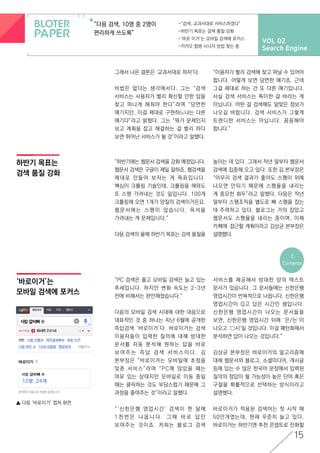 VOL 02
Search Engine
“다음 검색, 10명 중 2명이
편리하게 쓰도록”
-“검색, 교과서대로 서비스하겠다”
-하반기 목표는 검색 품질 강화
-‘바로 이거’는 모바일 검색에 포커스
-카카오 합병 시너지 방법 찾는 중
하반기 목표는
검색 품질 강화
<
Contents
15
‘바로이거’는
모바일 검색에 포커스
▲ 다음 ‘바로이거’ 캡쳐 화면
그래서 나온 결론은 ‘교과서대로 하자’다.
비법은 없다는 생각에서다. 그는 “검색
서비스는 사용자가 빨리 확신할 만한 답을
찾고 떠나게 해줘야 한다”라며 “당연한
얘기지만, 이걸 제대로 구현하느냐는 다른
얘기다”라고 밝혔다. 그는 “뭐가 문제인지
보고 계획을 잡고 해결하는 걸 빨리 하다
보면 뛰어난 서비스가 될 것”이라고 말했다.
“이용자가 빨리 검색해 찾고 떠날 수 있어야
합니다. 어떻게 보면 당연한 얘기죠. 근데
그걸 제대로 하는 건 또 다른 얘기입니다.
사실 검색 서비스는 특이한 걸 바라는 게
아닙니다. 어떤 걸 검색해도 알맞은 정보가
나오길 바랍니다. 검색 서비스가 그렇게
트렌디한 서비스는 아닙니다. 꼼꼼해야
합니다.”
“하반기에는 웹문서 검색을 강화 예정입니다.
웹문서 검색은 구글이 제일 잘하죠. 웹검색을
제대로 만들어 보자는 게 목표입니다.
핵심이 크롤링 기술인데, 크롤링을 해와도
또 스팸 가려내는 것도 일입니다. 100개
크롤링해 오면 1개가 양질의 검색이거든요.
웹문서에는 스팸이 많습니다. 옥석을
가려내는 게 문제입니다.”
다음 검색의 올해 하반기 목표는 검색 품질을
높이는 데 있다. 그래서 작년 말부터 웹문서
검색에 집중해 오고 있다. 또한 김 본부장은
“아무리 검색 결과가 좋아도 스팸이 위에
나오면 안되기 때문에 스팸율을 내리는
게 중요한 화두”라고 말했다. 다음은 작년
말부터 스팸조직을 별도로 빼 스팸을 잡는
데 주력하고 있다. 블로그는 거의 잡았고
웹문서도 스팸율을 내리는 중이며, 이제
카페에 접근할 계획이라고 김상균 본부장은
설명했다.
“PC 검색은 줄고 모바일 검색은 늘고 있는
추세입니다. 하지만 변화 속도는 2~3년
전에 비해서는 완만해졌습니다.”
다음의 모바일 검색 시대에 대한 대응으로
대표적인 것 중 하나는 지난 6월에 공개한
즉답검색 ‘바로이거’다. 바로이거는 검색
이용자들이 입력한 질의에 대해 방대한
문서를 자동 분석해 원하는 답을 바로
보 여 주 는 즉 답 검 색 서 비 스 이 다 . 김
본부장은 “바로이거는 모바일에 초점을
맞춘 서비스”라며 “PC에 앉았을 때는
여유 있는 상태지만 모바일로 이동 중일
때는 클릭하는 것도 부담스럽기 때문에 그
과정을 줄여주는 것”이라고 말했다.
“‘신한은행 영업시간’ 검색이 한 달에
1 천 번 은 나 옵 니 다 . 그 때 바 로 답 만
보여주는 것이죠. 저희는 블로그 검색
서비스를 제공해서 방대한 양의 텍스트
문서가 있습니다. 그 문서들에는 신한은행
영업시간이 반복적으로 나옵니다. 신한은행
영업시간이 Q고 답은 시간인 셈입니다.
신한은행 영업시간이 나오는 문서들을
보면, 신한은행 영업시간 뒤에 ‘은/는’이
나오고 ‘○시’일 것입니다. 이걸 패턴화해서
분석하면 답이 나오는 것입니다.”
김상균 본부장은 바로이거의 알고리즘에
대해 웹문서와 블로그, 소셜미디어, 게시글
등에 있는 수 많은 한국어 문장에서 입력된
질의의 정답이 될 가능성이 높은 단어 혹은
구절을 확률적으로 선택하는 방식이라고
설명했다.
바로이거가 적용된 검색어는 첫 시작 때
50만개였는데, 현재 꾸준히 늘고 있다.
바로이거는 하반기엔 추천 콘셉트로 진화할
 