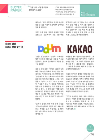 VOL 02
Search Engine
“다음 검색, 10명 중 2명이
편리하게 쓰도록”
-“검색, 교과서대로 서비스하겠다”
-하반기 목표는 검색 품질 강화
-‘바로 이거’는 모바일 검색에 포커스
-카카오 합병 시너지 방법 찾는 중
카카오 합병
시너지 방법 찾는 중
<
Contents
16
예정이다. ‘미드 추천’이나 ‘강원도 놀러갈
만한 곳’ 등을 사용자가 검색창에 입력하면
답을 줄 예정이다.
또 한 다 음 지 도 응 용 프 로 그 램 ( 앱 ) 에
음성으로 ‘강남역까지 가는 가장 빠른
길’이라고 하면 그 안에서 연산, 분석을
해서 답을 내놓는 서비스를 넣으려고
준비중이다. 사용자가 현재처럼 길찾기를
하고 강남역까지 가는 빠른 버스를 찾는
것보다 더 빠르게 답을 얻을 수 있게
하겠다고 김상균 본부장은 말했다.
“ 한 글 음 성 인 식 과 합 성 에 대 해 서 는
대한민국에서 가장 높은 기술을 가지고
있습니다. 향후에 인터페이스 역할을 할
수도 있겠죠.”
김상균 본부장은 “아직은 음성인식에
대한 거부감이 있지만 향후엔 음성으로
검색하는 게 대세가 될 지도 모른다”라며
“당장에라도 카카오톡이나 마이피플에
음성으로 읽어주고 명령을 내리는 식의
응 용 이 일 어 나 고 있 다 ” 라 고 말 했 다 .
이 기술들이 영상 속 음성을 텍스트로
변환시켜 검색해주는 데도 응용될 수
있다고 봤다. 김 본부장은 “예를 들어
뉴스나 강연 동영상은 잡음이 없고 음질이
깨끗해 (음성을 텍스트로 변환해 주는
서비스가) 더 쉽게 될 거라고 본다”라고
말했다.
“솔직히 말씀드리면 미래 검색 그림을
그리는 건 중요하지 않아요. 뭐가 문제인지
보 고 계 획 을 잡 고 해 결 하 는 걸 빨 리
하다보면 뛰어난 서비스가 될 것이라고
생각합니다.
사람들은 홀로그램이니 음성검색이니, 새
기술에 대해 자꾸 얘기하지만 사용자가
바라는 것은 그게 아니라 적절하게 빨리
확 신 을 주 는 결 과 를 보 는 것 입 니 다 .
그 과정을 무한대로 빠르게 만드는 게
궁극적인 목표입니다.”
다음과 카카오의 합병은 10월 완료된다.
카카오와 맞손을 잡으며 다음 검색은 어떤
모습으로 진화할까. 아직 구체적인 계획은
답하기 어렵다고 김상균 본부장은 말했다.
그는 “지금은 각자가 하는 걸 집중하는
상태”라며 “분명히 합쳐졌을 때 기존과는
다른 환경을 갖게 되니, 그 환경에 맞춘
제품으로 진화할 것”이라고 말했다.
“PC와 모바일의 다른 점은 이동하는
겁니다. 어렵게 생각할 필요가 없습니다.
모 바 일 이 용 자 는 집 중 할 수 없 고
PC보다는 차분하지 않죠. ‘이동하고 있다’,
‘불편하다’ 이것들을 해결해 나가는 게
미션이겠죠.”
 