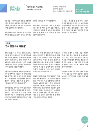 VOL 02
Search Engine
네이버 검색 기술 변경,
마케터는 ‘앗 뜨거워’
-신디케이션 API 변경으로
검색마케팅 ‘빨간불’
-네이버, “검색 품질 개선 위해 개편 중”
네이버,
“검색 품질 위해 개편 중”
18
<
Contents
적용하면 네이버의 검색 로봇을 호출하게
된다. 웹문서 항목에서 마케팅을 하는
업체나 검색최적화 전문가는 신디케이션
API를 일반적으로 사용해왔다.
특히 제로보드나 그누보드 등 국내에서
게시판 플랫폼으로 많이 쓰이는 곳에서는
필수로 쓰였다는 게 ㄱ씨의 설명이다.
네 이 버 가 지 난 주 부 터 웹 문 서 항 목 의
신디케이션 API 알고리즘을 바꿨고,
신디케이션 API를 중심으로 검색최적화
마 케 팅 활 동 을 하 던 이 들 이 중 심 을
잃어버린 상황이다.
검색 기능을 주요 마케팅 수단으로 삼는
이들과 별개로 네이버가 검색 알고리즘을
바꾼 까닭은 명백하다. 검색 결과의 품질을
높이기 위해서라는 것이 네이버 쪽의
설명이다. 실제로 네이버는 ㄱ씨가 변화를
감지한 것과 비슷한 시점부터 신디케이션
API와 관련한 기술을 개편했다.
“(유입량이 줄어들어 혼란이라는 얘기는)
아마 검색최적화 작업을 주로 하시는 분들
말씀 같은데, 그런 분들은 블로그 마케팅
쪽이 대부분입니다. 지금은 사용자 중심으로
웹 문 서 항 목 을 개 편 하 고 있 습 니 다 .
신디케이션 API도 그중 하나고요.”
네이버 홍보실 관계자는 ㄱ씨와 같은 이들의
하소연을 가리켜 “검색마케팅을 하시는
분들이 그동안 익히 알고 있던 기술을
네이버가 바꾼 데 대해 항의하는 것”이라며
“신디케이션 API 정책을 일부 변경 중인 것도
사실”이라고 설명했다.
네이버는 이번 검색 알고리즘 개편으로
네이버 사용자가 더 좋은 웹문서를 더 쉽게
찾을 것으로 기대하고 있다. 예를 들어
검색최적화는 마케터 등 일부 전문가가
의도적으로 검색 결과 상위에 게시물을
띄우는 데 쓰이곤 한다. 홍보나 마케팅이
목적인 게시물이 일반적인데, 상위에
노출된 게시물이 반드시 좋은 내용을
포함하고 있으리라는 법은 없다.
이같은 작업이 너무 많이 일어나면 손해
보는 쪽은 사용자다. 검색최적화가 잘못된
일은 아니지만, 지금 상황에서는 오히려
득보다 실이 더 많다는 것이 네이버의
설명이다. 사용자가 더 좋은 결과를 더 쉽고
빠르게 찾는 것을 방해할 가능성이 높은
탓이다. 마케터 처지에서 보면 노하우가
동원된 검색최적화 기술일지 몰라도,
사 용 자 입 장 에 서 생 각 해 보 면 일 종 의
‘어뷰징’일 수도 있다는 뜻이다.
네 이 버 관 계 자 는 이 번 기 술 개 편 에
관해 “의미 있는 결과를 잘 보여주자는
의도”라며 “기존 검색 결과로 노출되던
게시물 이외에 웹에 존재하는 좋은 문서와
좀 더 신뢰할 수 있을 만한 콘텐츠를
사 용 자 가 찾 기 쉽 도 록 개 편 을 진 행
중”이라고 밝혔다.
네이버는 구체적으로 어떤 기술을 어떻게
바꾸고 있는지는 자세히 설명하지 않았다.
네이버는 조만간 기술 변화에 관해 알릴
예정이다.
ㄱ 씨 는 “ 게 시 판 을 운 영 하 며 나 름 의
수익모델이었는데 지난주 알고리즘이
바뀐 이후에는 검색으로 유입되는 숫자가
절 반 아 래 로 줄 어 들 었 다 ” 라 며 “ 아 마
더 큰 업체는 더 많이 떨어졌을 것으로
예상된다”라고 설명했다.
 