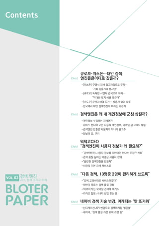 Contents
검색 엔진
과거, 현재 그리고 미래
VOL 02
큐로보·위스폰…대안 검색
	 엔진들은어디로 갔을까?
검색엔진은 왜 내 개인정보에 군침 삼킬까?
덕덕고CEO
“검색엔진이 사용자 정보가 왜 필요해?”
Click!
Click!
Click!
Click!
Click!
-[위스폰] 구글식 검색 알고리즘으로 주목…
	 "기회 있을거라 봤지만"
-[큐로보] 독특한 시맨틱 검색으로 화제…
	 "막대한 유지 비용 못견뎌"
-[스도쿠] 문서검색에 도전… 사용자 없이 철수
-한국에서 대안 검색엔진의 미래는 비관적
-개인정보 수집하는 검색엔진
-서비스 한다며 모은 사용자 개인정보, 마케팅·광고에도 활용
-검색엔진 밥줄은 사용자가 아니라 광고주
-양날의 검, 쿠키
-"검색엔진이 사용자 정보를 모아야만 한다는 주장은 신화"
-검색 품질 높이는 비결은 사용자 참여
-"쓸만한 검색엔진을 만들자"
-사파리 기본 검색 서비스로
-"검색,교과서대로 서비스하겠다"
-하반기 목표는 검색 품질 강화
-'바로이거'는 모바일 검색에 포커스
-카카오 합병 시너지 방법 찾는 중
-신디케이션 API 변경으로 검색마케팅 '빨간불'
-네이버, "검색 품질 개선 위해 개편 중"
“다음 검색, 10명중 2명이 편리하게 쓰도록”
네이버 검색 기술 변경, 마케터는 ‘앗 뜨거워’
 