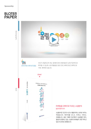 MotiongraphicBook
귀사가 전달하고자 하는 방대한 양의 컨텐츠를 한 눈에 직관적으로
파악할 수 있도록 스토리텔링을 갖춘 인포그래픽/모션그래픽으로
기획, 제작해 드립니다.
(주)더커뮤니케이션즈울림
블로터앤미디어
Sponsorship
소셜분석은 인간의 사고나 행동마저도 숫자로 바꾸는
작업입니다. 데이터를 나누고, 쪼개고, 더하고,
조합합니다. 새로 기획한 프로젝트가 성공할만 한지,
열심히 운영하고 있는 소셜미디어채널이 과연 먹히고
있는지 숫자로 표현합니다.
마케팅을 과학으로 이끄는 소셜분석
Click!
▼
▼
 