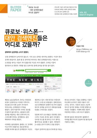 VOL 02
Search Engine
큐로보·위스폰
…대안 검색엔진들은
어디로 갔을까?
-[위스폰] 구글식 검색 알고리즘으로 주목
-[큐로보] 독특한 시맨틱 검색으로 화제
-[스도쿠] 문서 검색에 도전
-한국에서 대안 검색엔진의 미래는 비관적
큐로보·위스폰…
대안 검색엔진들은
어디로 갔을까? 이성규 기자
dangun76@bloter.net
트위터 @dangun76
3
<
Contents
해외로 눈을 돌려보자. 북미는 다양성의
토양이 상대적으로 비옥한 지역이다.
NSA발 감시사회 논란이 퍼지면서
덕덕고라는 검색엔진이 주목을
받았다. 검색 이용자의 사적인 정보를
수집하지 않으면서도 고품질의 검색
결과를 제공하는 대안 검색서비스다.
스타트페이지라는 검색엔진도 같은
맥락에서 주목을 받았다.
이외에도 울프람알파, 블레코, CC 검색에
이르기까지 범용이든 전문검색이든
다양한 목적과 용도의 검색엔진이 지금도
생존하고 있다. 반면 한국은 다양성의
여지가 크게 쪼그라들었다. 한때 한국도
신규 검색엔진의 경쟁터가 된 적이 있었다.
네이버 검색을 넘어서기 위해 출사표를
던졌던 스타트업도 있었다.
언론에 자주 오르내렸고 유명세도 탔다.
그러나 지금은 흔적도 없이 사라졌다.
인터넷 주소를 몇 번이고 다시 찾아도
웹사이트로 접속할 수 없다. 대부분이
3~4년을 견디지 못하고 문을 닫았다.
이들이 검색서비스를 포기하게 된 이유는
하나로 모아진다. 기술로 경쟁하는 시장이
아닌데다 유지하기 위한 비용이 너무
크다는 것이다. 각론과 진단은 조금씩
차이가 있지만 대체로 이러한 방향으로
의견은 수렴됐다. 미래에 대한 전망이
비관적인 측면도 크게 다르지 않았다.
한국에 당분간 대안검색이 출현하기
어려울 뿐만 아니라 성공하기란 불가능에
가깝다고 했다.
생태계의 심장박동 소리가 멈췄다.
신생 검색엔진이 눈에 띄지 않는다. 거의 모든 검색은 네이버로 통한다. 이것이 한국
검색의 현실이다. 불과 몇 년 전까지만 하더라도 대안 검색엔진이라는 이름으로
도전장을 내미는 이들이 적지 않았지만 지금은 씨가 말랐다. 모바일 시장이
열리면서 또 한번의 기회를 맞은 듯하지만 좀체 흔적을 찾기란 쉽지 않다.
 