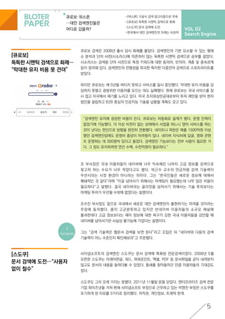 VOL 02
Search Engine
큐로보·위스폰
…대안 검색엔진들은
어디로 갔을까?
-[위스폰] 구글식 검색 알고리즘으로 주목
-[큐로보] 독특한 시맨틱 검색으로 화제
-[스도쿠] 문서 검색에 도전
-한국에서 대안 검색엔진의 미래는 비관적
5
[스도쿠]
문서 검색에 도전…“사용자
없이 철수”
<
Contents
“검색엔진 유지에 굉장한 비용이 든다. 큐로보는 자동화로 설계가 됐다. 운영 인력이
없었기에 가능했다. 더 이상 비전이 없는 상태에서 사업을 하느니 영어 서비스를 하는
것이 낫다는 판단으로 방향을 완전히 전환했다. 네이트나 파란은 매출 1500억원 이상
했던 검색엔진임에도 운영비 충당이 어려웠지 않나. 네이버 지식iN에 답글, 영화 콘텐
츠 운영하는 데 300명씩 있다고 들었다. 검색엔진 기능보다는 전부 사람이 필요한 거
다. 그 정도 유지하려면 연간 수백, 수천억원이 필요하다.”
[큐로보]
독특한 시맨틱 검색으로 화제…
“막대한 유지 비용 못 견뎌”
큐로보 검색은 2008년 출시 당시 화제를 몰았다. 검색엔진의 기본 요소랄 수 있는 형태
소 분석과 단어 사전(시소러스)에 의존하지 않는 독특한 시맨틱 검색으로 승부를 걸었다.
시소러스는 검색용 단어 사전으로 특정 키워드에 대한 동의어, 반의어, 계층 및 종속관계
등이 정의돼 있다. 검색엔진의 전형성을 파괴한 특이한 다중언어 검색으로 스포트라이트를
받았다.
하지만 큐로보는 채 5년을 버티지 못하고 서비스를 일시 중단했다. 막대한 유지 비용을 감
당하지 못했고 광범위한 이용자를 모으는 데도 실패했다. 현재 큐로보는 국내 서비스를 잠
시 접고 미국에서 재기를 노리고 있다. 미국 조지워싱턴공대로부터 투자 제안을 받아 현지
법인을 설립하고 B2B 중심의 인공지능 기술을 납품할 계획도 갖고 있다.
조 부사장은 국내 이용자들이 네이버에 너무 익숙해진 나머지 고급 정보를 검색으로
찾고자 하는 수요가 너무 적었다고도 했다. 박근수 교수의 언급처럼 검색 기술력이
우선시되는 시장 환경이 아니라는 의미다. 그는 “한국인들은 새로운 정보에 대해서
폐쇄적인 것 같다”라며 “이걸 넘어서기 위해서는 마케팅이 필요했는데 너무 많은 비용이
필요하다”고 말했다. 결국 네이버라는 골리앗을 넘어서기 위해서는 기술 투자보다는
마케팅 투자가 우선될 수밖에 없었다는 설명이다.
조수진 부사장도 앞으로 국내에서 새로운 대안 검색엔진이 출현하기는 어려울 것이라는
주장에 동의했다. 줌이 고군분투하고 있지만 반네이버 이용자들의 소규모 채널에
불과한데다 고급 정보보다는 재미 정보에 대한 욕구가 강한 국내 이용자들을 감안할 때
네이버를 넘어서기란 사실상 불가능에 가깝다는 설명이다.
그는 “검색 기술력은 웹문서 검색을 보면 된다”라고 꼬집은 뒤 “네이버와 다음의 검색
기술력이 어느 수준인지 확인해보라”고 주문했다.
사이냅소프트의 검색엔진 스도쿠는 문서 검색에 특화된 전문검색이었다. 2008년 5월
오픈한 스도쿠는 아래아한글, 워드, 파워포인트, 엑셀, PDF 등 문서파일을 굳이 내려받지
않고도 문서의 내용을 들여다볼 수 있었다. 틈새를 찾아들어간 만큼 이용자들의 기대감도
컸다.
스도쿠도 그리 오래 가지는 못했다. 2011년 11월말 문을 닫았다. 엔터프라이즈 검색 전문
기업 와이즈넛을 거쳐 현재 사이냅소프트 부장으로 근무하고 있는 박영진 부장은 스도쿠를
포기하게 된 이유를 3가지로 정리했다. 저작권, 개인정보, 트래픽 한계.
 