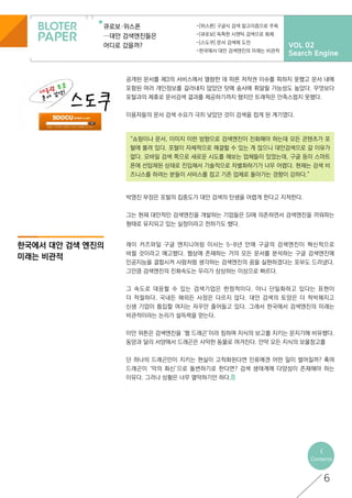 VOL 02
Search Engine
큐로보·위스폰
…대안 검색엔진들은
어디로 갔을까?
-[위스폰] 구글식 검색 알고리즘으로 주목
-[큐로보] 독특한 시맨틱 검색으로 화제
-[스도쿠] 문서 검색에 도전
-한국에서 대안 검색엔진의 미래는 비관적
한국에서 대안 검색 엔진의
미래는 비관적
<
Contents
“쇼핑이나 문서, 이미지 이런 방향으로 검색엔진이 진화해야 하는데 모든 콘텐츠가 포
털에 몰려 있다. 포털이 자체적으로 해결할 수 있는 게 많으니 대안검색으로 갈 이유가
없다. 모바일 검색 쪽으로 새로운 시도를 해보는 업체들이 있었는데, 구글 등이 스마트
폰에 선탑재된 상태로 진입해서 기술적으로 차별화하기가 너무 어렵다. 현재는 검색 비
즈니스를 하려는 분들이 서비스를 접고 기존 업체로 돌아가는 경향이 강하다.”
6
공개된 문서를 제3의 서비스에서 열람한 데 따른 저작권 이슈를 피하지 못했고 문서 내에
포함된 여러 개인정보를 걸러내지 않았던 탓에 송사에 휘말릴 가능성도 높았다. 무엇보다
포털과의 제휴로 문서검색 결과를 제공하기까지 했지만 트래픽은 만족스럽지 못했다.
이용자들의 문서 검색 수요가 극히 낮았던 것이 검색을 접게 된 계기였다.
박영진 부장은 포털의 집중도가 대안 검색의 탄생을 어렵게 한다고 지적한다.
그는 현재 대안적인 검색엔진을 개발하는 기업들은 SI에 의존하면서 검색엔진을 끼워파는
형태로 유지되고 있는 실정이라고 전하기도 했다.
레이 커즈와일 구글 엔지니어링 이사는 5~8년 안에 구글의 검색엔진이 혁신적으로
바뀔 것이라고 예고했다. 웹상에 존재하는 거의 모든 문서를 분석하는 구글 검색엔진에
인공지능을 결합시켜 사람처럼 생각하는 검색엔진의 꿈을 실현하겠다는 포부도 드러냈다.
그만큼 검색엔진의 진화속도는 우리가 상상하는 이상으로 빠르다.
그 속도로 대응할 수 있는 검색기업은 한정적이다. 아니 단일화하고 있다는 표현이
더 적절하다. 국내든 해외든 사정은 다르지 않다. 대안 검색의 토양은 더 척박해지고
신생 기업이 틈입할 여지는 자꾸만 줄어들고 있다. 그래서 한국에서 검색엔진의 미래는
비관적이라는 논리가 설득력을 얻는다.
이안 위튼은 검색엔진을 ‘웹 드래곤’이라 칭하며 지식의 보고를 지키는 문지기에 비유했다.
동양과 달리 서양에서 드래곤은 사악한 동물로 여겨진다. 만약 모든 지식의 보물창고를
단 하나의 드래곤만이 지키는 현실이 고착화된다면 인류에겐 어떤 일이 벌어질까? 혹여
드래곤이 ‘악의 화신’으로 돌변하기로 한다면? 검색 생태계에 다양성이 존재해야 하는
이유다. 그러나 상황은 너무 열악하기만 하다.
 