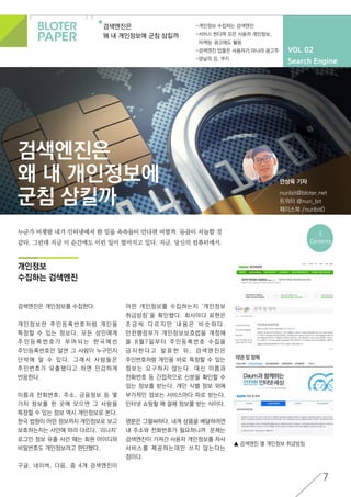 VOL 02
Search Engine
검색엔진은
왜 내 개인정보에 군침 삼킬까
-개인정보 수집하는 검색엔진
-서비스 한다며 모은 사용자 개인정보,
마케팅·광고에도 활용
-검색엔진 밥줄은 사용자가 아니라 광고주
-양날의 검, 쿠키
7
검색엔진은
왜 내 개인정보에
군침 삼킬까
개인정보
수집하는 검색엔진
안상욱 기자
nuribit@bloter.net
트위터 @nuri_bit
페이스북 /nuribit0
<
Contents
▲ 검색엔진 별 개인정보 취급방침
누군가 어젯밤 내가 인터넷에서 한 일을 속속들이 안다면 어떨까. 등골이 서늘할 것
같다. 그런데 지금 이 순간에도 이런 일이 벌어지고 있다. 지금, 당신의 컴퓨터에서.
검색엔진은 개인정보를 수집한다.
개인정보란 주민등록번호처럼 개인을
특정할 수 있는 정보다. 모든 성인에게
주 민 등 록 번 호 가 부 여 되 는 한 국 에 선
주민등록번호만 알면 그 사람이 누구인지
단박에 알 수 있다. 그래서 사람들은
주민번호가 유출됐다고 하면 민감하게
반응한다.
이름과 전화번호, 주소, 금융정보 등 몇
가지 정보를 한 곳에 모으면 그 사람을
특정할 수 있는 정보 역시 개인정보로 본다.
한국 법원이 어떤 정보까지 개인정보로 보고
보호하는지는 사안에 따라 다르다. ‘리니지’
로그인 정보 유출 사건 때는 회원 아이디와
비밀번호도 개인정보라고 판단했다.
구글, 네이버, 다음, 줌 4개 검색엔진이
어떤 개인정보를 수집하는지 ‘개인정보
취급방침’을 확인했다. 회사마다 표현은
조 금 씩 다 르 지 만 내 용 은 비 슷 하 다 .
안전행정부가 개인정보보호법을 개정해
올 8월7일부터 주민등록번호 수집을
금 지 한 다 고 발 표 한 뒤 , 검 색 엔 진 은
주민번호처럼 개인을 바로 특정할 수 있는
정보는 요구하지 않는다. 대신 이름과
전화번호 등 간접적으로 신분을 확인할 수
있는 정보를 받는다. 개인 식별 정보 외에
부가적인 정보는 서비스마다 따로 받는다.
인터넷 쇼핑할 때 결제 정보를 받는 식이다.
명분은 그럴싸하다. 내게 상품을 배달하려면
내 주소와 전화번호가 필요하니까. 문제는
검색엔진이 가져간 사용자 개인정보를 자사
서비스를 제공하는데만 쓰지 않는다는
점이다.
 