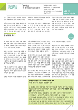 VOL 02
Search Engine
검색엔진은
왜 내 개인정보에 군침 삼킬까
-개인정보 수집하는 검색엔진
-서비스 한다며 모은 사용자 개인정보,
마케팅·광고에도 활용
-검색엔진 밥줄은 사용자가 아니라 광고주
-양날의 검, 쿠키
9
양날의 검, 쿠키 <
Contents
정보통신망 이용촉진 및 정보보호 등에 관한 법률
제2절 제27조의2 개인정보 취급방침의 공개
① 정보통신서비스 제공자등은 이용자의 개인정보를 취급하는 경우에는 개인정보
취급방침을 정하여 이용자가 언제든지 쉽게 확인할 수 있도록 대통령령으로 정하는
방법에 따라 공개하여야 한다.
② 제1항에 따른 개인정보 취급방침에는 다음 각 호의 사항이 모두 포함되어야 한다.
1. 개인정보의 수집·이용 목적, 수집하는 개인정보의 항목 및 수집방법
2. 개인정보를 제3자에게 제공하는 경우 제공받는 자의 성명(법인인 경우에는 법인의
명칭을 말한다), 제공받는 자의 이용 목적과 제공하는 개인정보의 항목
3. 개인정보의 보유 및 이용 기간, 개인정보의 파기절차 및 파기방법(제29조제1항
각 호 외의 부분 단서에 따라 개인정보를 보존하여야 하는 경우에는 그 보존근거와
있다. 그래서 광고로 먹고 사는 무료 서비스는
대개 사용자에게서 많은 정보를 요구한다.
페이스북이 내가 어떤 영화를 좋아하는지,
무슨 책을 읽었는지 물어보는 건 나를
대상으로 한 광고를 내게 보여주기 위해서다.
페이스북이 내게 개인적인 관심이 있어서
그런 게 아니다. 페이스북은 사용자가
자발적으로 공유하는 수많은 정보를 바탕으로
정밀한 타깃 광고 매체가 됐다.
검색엔진도 마찬가지다. 사용자에게서
더 많 은 정 보 를 얻 어 낼 수 록 광 고
효 과 가 커 지 고 , 광 고 효 과 가 커 지 면
더 많 은 광 고 비 를 벌 수 있 다 .
앞서 예로 든 네이버를 보자. 네이버는
개인정보 취급방침 가운데 서비스 사용시
‘ 자 동 ’ 으 로 수 집 하 는 정 보 가 있 다 고
밝혔다. 예를 들어 네이버는 “서비스
이용 과정”에서 “IP 주소, 쿠키, 방문
일시, 서비스 이용 기록, 불량 이용 기록”
같은 정보가 “자동으로 생성돼 수집될 수
있다”라고 설명해 뒀다.
IP 주소와 방문 일시, 서비스 이용 기록과
불량 이용 기록은 중국 등지에서 해킹으로
내 계정에 접속하려는 시도를 차단하는데
쓴다고 한다. 쿠키는 왜 수집할까.
쿠키는 사용자가 웹사이트를 이용할 때
사용자 컴퓨터에 생기는 작은 파일이다.
과 자 부 스 러 기 처 럼 작 다 고 쿠 키 라 고
부른다. 웹사이트는 사용자가 다시 접속할
때 쿠키를 보고 이 사용자가 전에 왔던
사람이라는 걸 확인하고 내가 설정해둔 대로
웹사이트를 보여준다.
자동 로그인이나 한번 눌렀던 링크를
보라색으로 표시해주는 것도 쿠키를 이용한
기능이다. 쿠키가 없으면 포털 사이트에
로그인도 할 수 없다.
문제는 쿠키가 IP 주소 등 다른 정보와 합쳐질
경우 사용자를 특정할 수 있는 단서가 된다는
점이다. 쿠키를 들여다보면 내 인터넷 사용
내역을 낱낱이 알 수 있다. 이건 광고주가 군침
흘릴 만한 정보다. 평소에 인터넷 쇼핑몰에서
옷을 자주 사는 사람에게 옷 광고를 보여주면
그 광고를 눌러 옷을 살 확률이 클 것이다.
검색엔진은 자사 서비스뿐 아니라 맞춤형
광고에도 활용하기 위해 사용자 컴퓨터에서
쿠키를 긁어 모은다. 구글은 지난해 11월
애플 웹브라우저 사파리의 보안 설정을
우회해 사용자 쿠키를 추적하고 광고를
보여주다 적발돼 미국 내 사파리 사용자에게
1700만달러를 합의금으로 지불했다.
판결을 내린 에릭 슈나이더만 뉴욕주
검찰총장은 “사용자는 자기를 감시하는 다른
눈이 있는지 알아야 한다”라며 “수백만명을
몰래 추적함으로써 구글은 그들의 사생활 뿐
아니라 믿음도 욕보였다”라고 꼬집었다.
유럽연합(EU)은 일찍이 사생활을 보호하기
위 해 쿠 키 를 남 용 하 는 것 을 막 았 다 .
유럽연합은 2009년 ‘인터넷 사생활
지침(ePrivacy Directive)’을 개정해 쿠키를
저장하거나 수집하려면 동의를 구하라고
못박았다.
한국은 유럽연합만큼 적극적으로 쿠키
수집 사실을 밝히라고 요구하지 않는다.
정보통신망법에는 쿠키 등 개인정보 수집할
때 이 사실을 쉽게 알 수 있도록 공개하라는
규정만 있다. 쿠키 수집 사실을 사용자에게
적극적으로 알리라는 규정은 없다. 그래서
한 국 누 리 꾼 은 검 색 엔 진 끄 트 머 리 에
자그맣게 붙어 있는 개인정보 취급방침을
찾 아 보 고 서 야 검 색 엔 진 이 내 쿠 키 를
들여다본다는 사실을 알 수 있다.
 