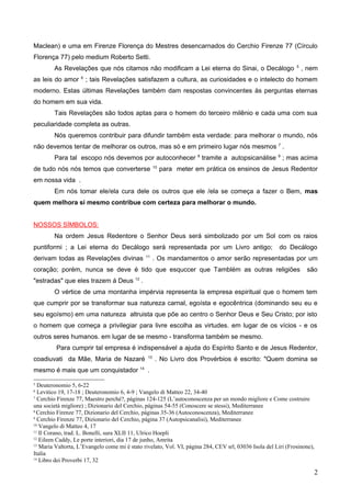 Maclean) e uma em Firenze Florença do Mestres desencarnados do Cerchio Firenze 77 (Círculo
Florença 77) pelo medium Roberto Setti.
As Revelações que nós citamos não modificam a Lei eterna do Sinai, o Decálogo 5
, nem
as leis do amor 6
; tais Revelações satisfazem a cultura, as curiosidades e o intelecto do homem
moderno. Estas últimas Revelações também dam respostas convincentes às perguntas eternas
do homem em sua vida.
Tais Revelações são todos aptas para o homem do terceiro milênio e cada uma com sua
peculiaridade completa as outras.
Nós queremos contribuir para difundir também esta verdade: para melhorar o mundo, nós
não devemos tentar de melhorar os outros, mas só e em primeiro lugar nós mesmos 7
.
Para tal escopo nós devemos por autoconhecer 8
tramite a autopsicanálise 9
; mas acima
de tudo nós nós temos que converterse 10
para meter em prática os ensinos de Jesus Redentor
em nossa vida .
Em nós tomar ele/ela cura dele os outros que ele /ela se começa a fazer o Bem, mas
quem melhora si mesmo contribue com certeza para melhorar o mundo.
NOSSOS SÍMBOLOS:
Na ordem Jesus Redentore o Senhor Deus será simbolizado por um Sol com os raios
puntiformi ; a Lei eterna do Decálogo será representada por um Livro antigo; do Decálogo
derivam todas as Revelações divinas 11
. Os mandamentos o amor serão representadas por um
coração; porém, nunca se deve é tido que esquccer que Tamblém as outras religiões são
"estradas" que eles trazem á Deus 12
.
O vértice de uma montanha impérvia representa la empresa espiritual que o homem tem
que cumprir por se transformar sua natureza carnal, egoísta e egocêntrica (dominando seu eu e
seu egoísmo) em uma natureza altruista que põe ao centro o Senhor Deus e Seu Cristo; por isto
o homem que começa a privilegiar para livre escolha as virtudes. em lugar de os vícios - e os
outros seres humanos. em lugar de se mesmo - transforma também se mesmo.
Para cumprir tal empresa é indispensável a ajuda do Espírito Santo e de Jesus Redentor,
coadiuvati da Mãe, Maria de Nazaré 13
. No Livro dos Provérbios é escrito: "Quem domina se
mesmo é mais que um conquistador 14
.
5
Deuteronomio 5, 6-22
6
Levitico 19, 17-18 ; Deuteronomio 6, 4-9 ; Vangelo di Matteo 22, 34-40
7
Cerchio Firenze 77, Maestro perché?, páginas 124-125 (L’autoconoscenza per un mondo migliore e Come costruire
una società migliore) ; Dizionario del Cerchio, páginas 54-55 (Conoscere se stessi), Mediterranee
8
Cerchio Firenze 77, Dizionario del Cerchio, páginas 35-36 (Autoconoscenza), Mediterranee
9
Cerchio Firenze 77, Dizionario del Cerchio, página 37 (Autopsicanalisi), Mediterranee
10
Vangelo di Matteo 4, 17
11
Il Corano, trad. L. Bonelli, sura XLII 11, Ulrico Hoepli
12
Eileen Caddy, Le porte interiori, dia 17 de junho, Amrita
13
Maria Valtorta, L’Evangelo come mi è stato rivelato, Vol. VI, página 284, CEV srl, 03036 Isola del Liri (Frosinone),
Italia
14
Libro dei Proverbi 17, 32
2
 
