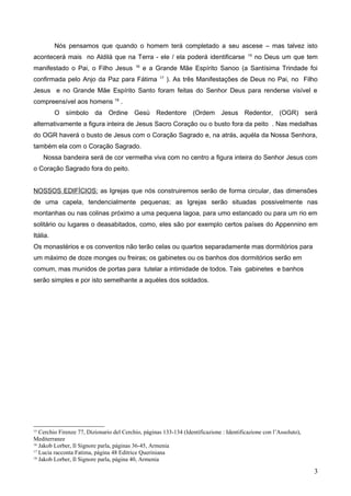 Nós pensamos que quando o homem terá completado a seu ascese – mas talvez isto
acontecerá mais no Aldilà que na Terra - ele / ela poderá identificarse 15
no Deus um que tem
manifestado o Pai, o Filho Jesus 16
e a Grande Mãe Espírito Sanoo (a Santísima Trindade foi
confirmada pelo Anjo da Paz para Fátima 17
). As três Manifestações de Deus no Pai, no Filho
Jesus e no Grande Mãe Espírito Santo foram feitas do Senhor Deus para renderse visível e
compreensível aos homens 18
.
O símbolo da Ordine Gesù Redentore (Ordem Jesus Redentor, (OGR) será
alternativamente a figura inteira de Jesus Sacro Coração ou o busto fora da peito . Nas medalhas
do OGR haverá o busto de Jesus com o Coração Sagrado e, na atrás, aquéla da Nossa Senhora,
também ela com o Coração Sagrado.
Nossa bandeira será de cor vermelha viva com no centro a figura inteira do Senhor Jesus com
o Coração Sagrado fora do peito.
NOSSOS EDIFÍCIOS: as Igrejas que nós construiremos serão de forma circular, das dimensões
de uma capela, tendencialmente pequenas; as Igrejas serão situadas possivelmente nas
montanhas ou nas colinas próximo a uma pequena lagoa, para umo estancado ou para um rio em
solitário ou lugares o deasabitados, como, eles são por exemplo certos países do Appennino em
Itália.
Os monastérios e os conventos não terão celas ou quartos separadamente mas dormitórios para
um máximo de doze monges ou freiras; os gabinetes ou os banhos dos dormitórios serão em
comum, mas munidos de portas para tutelar a intimidade de todos. Tais gabinetes e banhos
serão simples e por isto semelhante a aquéles dos soldados.
15
Cerchio Firenze 77, Dizionario del Cerchio, páginas 133-134 (Identificazione : Identificazione con l’Assoluto),
Mediterranee
16
Jakob Lorber, Il Signore parla, páginas 36-45, Armenia
17
Lucia racconta Fatima, página 48 Editrice Queriniana
18
Jakob Lorber, Il Signore parla, página 40, Armenia
3
 