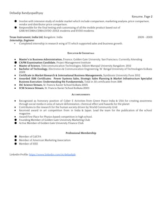 Debadip Bandyopadhyay
Resume, Page 2
● Involve with intensive study of mobile market which include comparison, marketing analysis, price comparison,
vendor and distributor price comparison.
● Responsible for the final testing and customizing of all the mobile product based out of
GSM,WCDMA,CDMA,EVDO ,EDGE modems and EVDO modems.
Texas Instrument, India Ltd, ​Bangalore, India ​2009 - 2009
Internship, Engineer
▪ Completed internship in research wing of TI which supported sales and business growth.
EDUCATION & CREDENTIALS
● Master’s in Business Administration, ​Finance, Golden Gate University, San Francisco, Currently Attending
● CAPM Examination Candidate, ​Project Management Institute
● Master of Science, ​Telecommunication Technologies, Sikkim Manipal University Bangalore, 2012
● Bachelor of Technology, ​Electronics & Communication Engineering, W. Bengal University of Technologies Kolkata
2009
● Certificate in Market Research & International Business Managements, ​Symbiosis University Pune 2012
● Awarded IBM Certificates: Power Systems Sales, Strategic Sales Planning & Market Infrastructure Specialist
Business Execution: Understanding the Fundamentals, ​Total in 30 certificates from IBM
● ISC Science Stream, ​St. Francis Xavier School Kolkata 2005
● ICSE Science Stream, ​St. Francis Xavier School Kolkata 2003
ACCOMPLISHMENTS
● Recognized as honorary position of Cyber E Activities from Green Peace India & USA for creating awareness
through social media in area of nature deforestation, chemical effect and hazards for the planet
● Contributes to the research for the human society driven by World Community Grid
● Received award in art competition from in India & Japan. Lead the team for the publication of the school
magazine.
● Award First Place for Physics based competition in high school.
● Founding Member of Golden Gate University Marketing Club
● Active Member of Golden Gate University Finance Club
Professional Membership
● Member of CalCPA
● Member of American Marketing Association
● Member of IEEE
Linkedin Profile: ​https://www.linkedin.com/in/debadipb
 
 