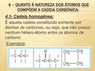 4 – QUANTO À NATUREZA DOS ÁTOMOS QUE
COMPÕEM A CADEIA CARBÓNICA:
4.1- Cadeia homogénea:
É aquela cadeia constituída somente por
átomos de carbonos, ou seja, que não possui
nenhum hétero-átomo entre os átomos de
carbono.
Exemplos:
 