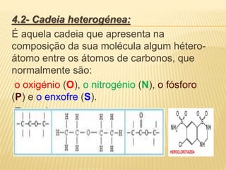 4.2- Cadeia heterogénea:
É aquela cadeia que apresenta na
composição da sua molécula algum hétero-
átomo entre os átomos de carbonos, que
normalmente são:
o oxigénio (O), o nitrogénio (N), o fósforo
(P) e o enxofre (S).
Exemplos:
 