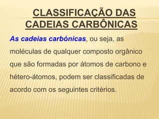 CLASSIFICAÇÃO DAS
CADEIAS CARBÔNICAS
As cadeias carbónicas, ou seja, as
moléculas de qualquer composto orgânico
que são formadas por átomos de carbono e
hétero-átomos, podem ser classificadas de
acordo com os seguintes critérios.
 