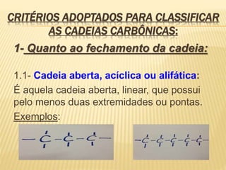 CRITÉRIOS ADOPTADOS PARA CLASSIFICAR
AS CADEIAS CARBÔNICAS:
1- Quanto ao fechamento da cadeia:
1.1- Cadeia aberta, acíclica ou alifática:
É aquela cadeia aberta, linear, que possui
pelo menos duas extremidades ou pontas.
Exemplos:
 