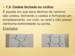 1.2- Cadeia fechada ou cíclica:
É aquela em que seus átomos de carbono
são unidos, fechando a cadeia e formando um
encadeamento, um ciclo, ou anel e não possui
nenhuma extremidade ou ponta,
Exemplos:
 
