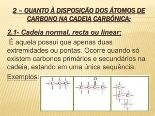 2 – QUANTO À DISPOSIÇÃO DOS ÁTOMOS DE
CARBONO NA CADEIA CARBÓNICA:
2.1- Cadeia normal, recta ou linear:
É aquela possui que apenas duas
extremidades ou pontas. Ocorre quando só
existem carbonos primários e secundários na
cadeia, estando em uma única sequência.
Exemplos:
 