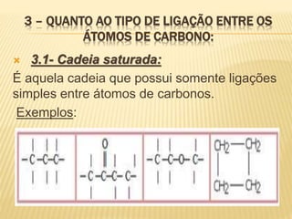 3 – QUANTO AO TIPO DE LIGAÇÃO ENTRE OS
ÁTOMOS DE CARBONO:
 3.1- Cadeia saturada:
É aquela cadeia que possui somente ligações
simples entre átomos de carbonos.
Exemplos:
 