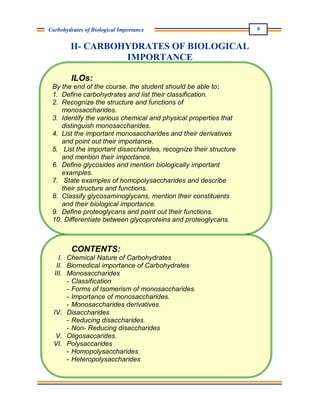 9
Carbohydrates of Biological Importance
II- CARBOHYDRATES OF BIOLOGICAL
IMPORTANCE
ILOs:
By the end of the course, the student should be able to:
1. Define carbohydrates and list their classification.
2. Recognize the structure and functions of
monosaccharides.
3. Identify the various chemical and physical properties that
distinguish monosaccharides.
4. List the important monosaccharides and their derivatives
and point out their importance.
5. List the important disaccharides, recognize their structure
and mention their importance.
6. Define glycosides and mention biologically important
examples.
7. State examples of homopolysaccharides and describe
their structure and functions.
8. Classify glycosaminoglycans, mention their constituents
and their biological importance.
9. Define proteoglycans and point out their functions.
10. Differentiate between glycoproteins and proteoglycans.
CONTENTS:
I. Chemical Nature of Carbohydrates
II. Biomedical importance of Carbohydrates
III. Monosaccharides
- Classification
- Forms of Isomerism of monosaccharides.
- Importance of monosaccharides.
- Monosaccharides derivatives.
IV. Disaccharides
- Reducing disaccharides.
- Non- Reducing disaccharides
V. Oligosaccarides.
VI. Polysaccarides
- Homopolysaccharides
- Heteropolysaccharides
-
 