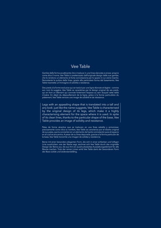 Legs with an appealing shape that is translated into a tall and
airy look: just like the name suggests, Vee Table is characterised
by the original design of its legs, which make it a highly
characterising element for the space where it is used. In spite
of its clean lines, thanks to the particular shape of the base, Vee
Table provides an image of solidity and resistance.
Patas de forma atractiva que se traducen en una línea esbelta y armoniosa:Patas de forma atractiva que se traducen en una línea esbelta y armoniosa:
precisamente como dice su nombre, Vee Table se caracteriza por el diseño originalprecisamente como dice su nombre, Vee Table se caracteriza por el diseño original
de sus patas, que la convierten en un elemento de fuerte connotación para el espaciode sus patas, que la convierten en un elemento de fuerte connotación para el espacio
en el cual se encuentra. A pesar de su línea depurada, gracias a la forma particular deen el cual se encuentra. A pesar de su línea depurada, gracias a la forma particular de
la base, Vee Table transmite una imagen de solidez y resistencia.la base, Vee Table transmite una imagen de solidez y resistencia.
Gambe dalla forma accattivante che si traduce in una linea slanciata e ariosa: proprioGambe dalla forma accattivante che si traduce in una linea slanciata e ariosa: proprio
come dice il nome, Vee Table è caratterizzato dall’originale design delle sue gambe,come dice il nome, Vee Table è caratterizzato dall’originale design delle sue gambe,
che lo rendono un elemento di forte connotazione per lo spazio in cui viene inserito.che lo rendono un elemento di forte connotazione per lo spazio in cui viene inserito.
Nonostante la pulizia della linea, grazie alla particolare forma del basamento, VeeNonostante la pulizia della linea, grazie alla particolare forma del basamento, Vee
Table trasmette un’immagine di solidità e resistenza.Table trasmette un’immagine di solidità e resistenza.
Beine mit einer besonders eleganten Form, die sich in einer schlanken und luftigenBeine mit einer besonders eleganten Form, die sich in einer schlanken und luftigen
Linie ausdrücken: wie der Name sagt, zeichnet sich Vee Table durch das originelleLinie ausdrücken: wie der Name sagt, zeichnet sich Vee Table durch das originelle
Design der Beine aus, die aus ihm ein ausdrucksstarkes Ausstattungselement für alleDesign der Beine aus, die aus ihm ein ausdrucksstarkes Ausstattungselement für alle
Räume machen. Trotz der reinen Linien wirkt Vee Table dank der besonderen FormRäume machen. Trotz der reinen Linien wirkt Vee Table dank der besonderen Form
der Basis solide und widerstandsfähig.der Basis solide und widerstandsfähig.
Des pieds à la forme exclusive qui se traduit par une ligne élancée et légère : commeDes pieds à la forme exclusive qui se traduit par une ligne élancée et légère : comme
son nom le suggère, Vee Table se caractérise par le design original de ses pieds,son nom le suggère, Vee Table se caractérise par le design original de ses pieds,
qui en font un élément qui connote fortement l’espace au sein duquel cette tablequi en font un élément qui connote fortement l’espace au sein duquel cette table
s’insère. En dépit du dépouillement de la ligne, grâce à la forme particulière dus’insère. En dépit du dépouillement de la ligne, grâce à la forme particulière du
piètement, Vee Table renvoie une image de solidité et de résistance.piètement, Vee Table renvoie une image de solidité et de résistance.
Vee Table
 