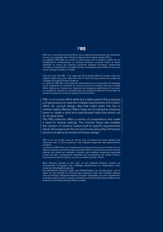 P80, is not a mere ofﬁce table but a table system that proposes
a single product to meet the multiple requirements of a modern
ofﬁce. An unusual design idea that might seem trite but is,
instead, highly effective: 8x8 cm legs are connected to a bearing
beam to create a solid and sophisticated table that stands out
for its clean lines.
The P80 collection offers a variety of compositions that make
it ideal for diverse settings. The modular frame also enables
the creation of versions custom-built to speciﬁc requirements,
which still preserve the formal and functional quality of the basic
product as well as its simple and linear design.
P80 no es una simple mesa de oﬁcina, sino un sistema de mesas ideado paraP80 no es una simple mesa de oﬁcina, sino un sistema de mesas ideado para
responder con un único producto a las múltiples exigencias del espacio-oﬁcinaresponder con un único producto a las múltiples exigencias del espacio-oﬁcina
moderno.moderno.
La colección P80 ofrece una variedad tal de composiciones que la convierten en unaLa colección P80 ofrece una variedad tal de composiciones que la convierten en una
solución ideal para numerosos tipos de ambientación. La estructura modular permitesolución ideal para numerosos tipos de ambientación. La estructura modular permite
además que pueda ser realizada a medida, para satisfacer exigencias especialesademás que pueda ser realizada a medida, para satisfacer exigencias especiales
o fuera de serie, manteniendo inalteradas las características de calidad formal yo fuera de serie, manteniendo inalteradas las características de calidad formal y
funcional del producto básico, así como su diseño sencillo y lineal.funcional del producto básico, así como su diseño sencillo y lineal.
P80, non un semplice tavolo da ufﬁcio, ma un sistema tavolo pensato per rispondereP80, non un semplice tavolo da ufﬁcio, ma un sistema tavolo pensato per rispondere
con un unico prodotto alle molteplici esigenze del moderno spazio-ufﬁcio.con un unico prodotto alle molteplici esigenze del moderno spazio-ufﬁcio.
La collezione P80 offre una varietà di composizioni che lo rendono adatto ad unaLa collezione P80 offre una varietà di composizioni che lo rendono adatto ad una
molteplicità di ambientazioni. La struttura modulare consente inoltre di esseremolteplicità di ambientazioni. La struttura modulare consente inoltre di essere
realizzata su misura per esigenze speciﬁche esigenze fuoriserie, mantenendorealizzata su misura per esigenze speciﬁche esigenze fuoriserie, mantenendo
invariate le caratteristiche di qualità formale e funzionale del prodotto di base cosìinvariate le caratteristiche di qualità formale e funzionale del prodotto di base così
come il disegno semplice e lineare.come il disegno semplice e lineare.
Beim PQuadro handelt es sich nicht um ein einfaches Produkt, sondern umBeim PQuadro handelt es sich nicht um ein einfaches Produkt, sondern um
durchdachtes Tischsystem, das vielfältigen Bedürfnissen zur Organisation einesdurchdachtes Tischsystem, das vielfältigen Bedürfnissen zur Organisation eines
modernen Arbeitsplatzes genügt.modernen Arbeitsplatzes genügt.
Die Modellreihe PQuadro bietet viele Möglichkeiten von Anordnungen, und istDie Modellreihe PQuadro bietet viele Möglichkeiten von Anordnungen, und ist
daher für eine Vielzahl von Einrichtungen geeignet. Dank des modulare Aufbausdaher für eine Vielzahl von Einrichtungen geeignet. Dank des modulare Aufbaus
sind auf Anfrage maßgeschneiderte Lösungen realisierbar, um auch speziﬁschemsind auf Anfrage maßgeschneiderte Lösungen realisierbar, um auch speziﬁschem
Anforderungen gerecht zu werden. Qualitative und funktionale Eigenschaften sowieAnforderungen gerecht zu werden. Qualitative und funktionale Eigenschaften sowie
einfaches und lineares Design bleiben erhalten.einfaches und lineares Design bleiben erhalten.
C’est ainsi que naît P80 : il ne s’agit pas d’une simple table de bureau, mais d’unC’est ainsi que naît P80 : il ne s’agit pas d’une simple table de bureau, mais d’un
système table conçu pour répondre avec un seul et unique produit aux exigencessystème table conçu pour répondre avec un seul et unique produit aux exigences
multiples de l’espace bureau moderne.multiples de l’espace bureau moderne.
La collection P80 offre une variété de compositions qui lui permettent de s’adapterLa collection P80 offre une variété de compositions qui lui permettent de s’adapter
à une multiplicité de contextes. En outre, la structure modulaire permet à la tableà une multiplicité de contextes. En outre, la structure modulaire permet à la table
d’être réalisée sur mesure pour répondre aux exigences spéciﬁques et hors série,d’être réalisée sur mesure pour répondre aux exigences spéciﬁques et hors série,
en maintenant intactes les caractéristiques de qualité formelle et fonctionnelle duen maintenant intactes les caractéristiques de qualité formelle et fonctionnelle du
produit de base tout comme le design simple et linéaire.produit de base tout comme le design simple et linéaire.
P80
 
