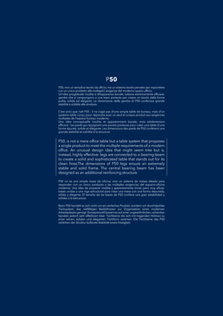 P50, is not a mere ofﬁce table but a table system that proposes
a single product to meet the multiple requirements of a modern
ofﬁce. An unusual design idea that might seem trite but is,
instead, highly effective: legs are connected to a bearing beam
to create a solid and sophisticated table that stands out for its
clean lines.The dimensions of P50 legs ensure an extremely
stable and solid frame. The central bearing beam has been
designed as an additional reinforcing structure
P50 no es una simple mesa de oﬁcina, sino un sistema de mesas ideado paraP50 no es una simple mesa de oﬁcina, sino un sistema de mesas ideado para
responder con un único producto a las múltiples exigencias del espacio-oﬁcinaresponder con un único producto a las múltiples exigencias del espacio-oﬁcina
moderno. Una idea de proyecto insólita y aparentemente trivial, pero muy eﬁcaz:moderno. Una idea de proyecto insólita y aparentemente trivial, pero muy eﬁcaz:
bases unidas a una viga estructural para crear una mesa con una forma depurada,bases unidas a una viga estructural para crear una mesa con una forma depurada,
sólida y elegante. El tamaño de las bases de P50 conﬁere una gran estabilidad ysólida y elegante. El tamaño de las bases de P50 conﬁere una gran estabilidad y
solidez a la estructura.solidez a la estructura.
P50, non un semplice tavolo da ufﬁcio, ma un sistema tavolo pensato per rispondereP50, non un semplice tavolo da ufﬁcio, ma un sistema tavolo pensato per rispondere
con un unico prodotto alle molteplici esigenze del moderno spazio-ufﬁcio.con un unico prodotto alle molteplici esigenze del moderno spazio-ufﬁcio.
Un’idea progettuale insolita e all’apparenza banale, tuttavia estremamente efﬁcace:Un’idea progettuale insolita e all’apparenza banale, tuttavia estremamente efﬁcace:
gambe che si congiungono a una trave portante per creare un tavolo dalla formagambe che si congiungono a una trave portante per creare un tavolo dalla forma
pulita, solida ed elegante. La dimensione delle gambe di P50 conferisce grandepulita, solida ed elegante. La dimensione delle gambe di P50 conferisce grande
stabilità e solidità alla struttura.stabilità e solidità alla struttura.
Beim P50 handelt es sich nicht um ein einfaches Produkt, sondern um durchdachtesBeim P50 handelt es sich nicht um ein einfaches Produkt, sondern um durchdachtes
Tischsystem, das vielfältigen Bedürfnissen zur Organisation eines modernenTischsystem, das vielfältigen Bedürfnissen zur Organisation eines modernen
Arbeitsplatzes genügt. Konzeptionell basiert es auf einer ungewöhnlichen, scheinbarArbeitsplatzes genügt. Konzeptionell basiert es auf einer ungewöhnlichen, scheinbar
banalen jedoch sehr effektiven Idee: Tischbeine die sich mit tragenden Holmen zubanalen jedoch sehr effektiven Idee: Tischbeine die sich mit tragenden Holmen zu
einer reinen, soliden und eleganten Tischform vereinen. Die Tischbeine des P50einer reinen, soliden und eleganten Tischform vereinen. Die Tischbeine des P50
verleihen der Struktur äußerste Stabilität sowie Festigkeit.verleihen der Struktur äußerste Stabilität sowie Festigkeit.
C’est ainsi que naît P50 : il ne s’agit pas d’une simple table de bureau, mais d’unC’est ainsi que naît P50 : il ne s’agit pas d’une simple table de bureau, mais d’un
système table conçu pour répondre avec un seul et unique produit aux exigencessystème table conçu pour répondre avec un seul et unique produit aux exigences
multiples de l’espace bureau moderne.multiples de l’espace bureau moderne.
Une idée conceptuelle insolite et apparemment banale, mais extrêmementUne idée conceptuelle insolite et apparemment banale, mais extrêmement
efﬁcace : les pieds qui rejoignent une poutre porteuse pour créer une table d’uneefﬁcace : les pieds qui rejoignent une poutre porteuse pour créer une table d’une
forme épurée, solide et élégante. Les dimensions des pieds de P50 confèrent uneforme épurée, solide et élégante. Les dimensions des pieds de P50 confèrent une
grande stabilité et solidité à la structuregrande stabilité et solidité à la structure
P50
 
