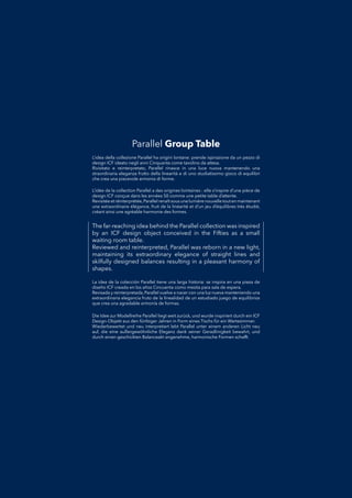 The far-reaching idea behind the Parallel collection was inspired
by an ICF design object conceived in the Fifties as a small
waiting room table.
Reviewed and reinterpreted, Parallel was reborn in a new light,
maintaining its extraordinary elegance of straight lines and
skilfully designed balances resulting in a pleasant harmony of
shapes.
La idea de la colección Parallel tiene una larga historia: se inspira en una pieza deLa idea de la colección Parallel tiene una larga historia: se inspira en una pieza de
diseño ICF creada en los años Cincuenta como mesita para sala de espera.diseño ICF creada en los años Cincuenta como mesita para sala de espera.
Revisada y reinterpretada, Parallel vuelve a nacer con una luz nueva manteniendo unaRevisada y reinterpretada, Parallel vuelve a nacer con una luz nueva manteniendo una
extraordinaria elegancia fruto de la linealidad de un estudiado juego de equilibriosextraordinaria elegancia fruto de la linealidad de un estudiado juego de equilibrios
que crea una agradable armonía de formas.que crea una agradable armonía de formas.
L’idea della collezione Parallel ha origini lontane: prende ispirazione da un pezzo diL’idea della collezione Parallel ha origini lontane: prende ispirazione da un pezzo di
design ICF ideato negli anni Cinquanta come tavolino da attesa.design ICF ideato negli anni Cinquanta come tavolino da attesa.
Rivisitato e reinterpretato, Parallel rinasce in una luce nuova mantenendo unaRivisitato e reinterpretato, Parallel rinasce in una luce nuova mantenendo una
straordinaria eleganza frutto della linearità e di uno studiatissimo gioco di equilibristraordinaria eleganza frutto della linearità e di uno studiatissimo gioco di equilibri
che crea una piacevole armonia di forme.che crea una piacevole armonia di forme.
Die Idee zur Modellreihe Parallel liegt weit zurück, und wurde inspiriert durch ein ICFDie Idee zur Modellreihe Parallel liegt weit zurück, und wurde inspiriert durch ein ICF
Design-Objekt aus den fünfziger Jahren in Form eines Tischs für ein Wartezimmer.Design-Objekt aus den fünfziger Jahren in Form eines Tischs für ein Wartezimmer.
Wiederbewertet und neu interpretiert lebt Parallel unter einem anderen Licht neuWiederbewertet und neu interpretiert lebt Parallel unter einem anderen Licht neu
auf, die eine außergewöhnliche Eleganz dank seiner Geradlinigkeit bewahrt, undauf, die eine außergewöhnliche Eleganz dank seiner Geradlinigkeit bewahrt, und
durch einen geschickten Balanceakt angenehme, harmonische Formen schafft.durch einen geschickten Balanceakt angenehme, harmonische Formen schafft.
L’idée de la collection Parallel a des origines lointaines : elle s’inspire d’une pièce deL’idée de la collection Parallel a des origines lointaines : elle s’inspire d’une pièce de
design ICF conçue dans les années 50 comme une petite table d’attente.design ICF conçue dans les années 50 comme une petite table d’attente.
Revisitée et réinterprétée,Parallel renaît sous une lumière nouvelle tout en maintenantRevisitée et réinterprétée,Parallel renaît sous une lumière nouvelle tout en maintenant
une extraordinaire élégance, fruit de la linéarité et d’un jeu d’équilibres très étudié,une extraordinaire élégance, fruit de la linéarité et d’un jeu d’équilibres très étudié,
créant ainsi une agréable harmonie des formes.créant ainsi une agréable harmonie des formes.
Parallel Group Table
 