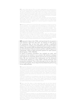 ICF opened in Italy in the 1950s, and was known for its passion
and research right from the start: we belong to that group
of companies that, at the time, were making a significant
contribution to creating and establishing the concept of Italian
design. Our product offer has always been decisively innovative:
we were the first in Italy to produce partition walls (Programma
Interparete, 1965) or walls and panel systems for open spaces
(Brick System, 1970, 1982/83).
A trend of product innovation has marked our past, and
continues to be evident in our present. We believe in design
and research as corporate values and not just as purely formal
facts. We are convinced that creativeness can be achieved
continuously working on every detail, solving technical and
production problems. This is the only way to turn an idea into
something tangible,into an object that facilitates the performing
of our daily activities.
ICF è nata in Italia negli anni ‘50 e si è subito caratterizzata per la passione per la
ricerca: siamo tra le aziende che,in quegli anni,hanno dato un contributo significativo
alla nascita e all’affermazione del design italiano. Da sempre la nostra proposta di
prodotto è decisamente innovativa: siamo stati i primi in Italia a produrre le pareti
divisorie (Programma Interparete, 1965) o sistemi di parete attrezzate e divisorie gli
open space (Brick System 1970, 1982/83). Una tendenza all’innovazione di prodotto
che caratterizza la nostra storia ma anche la nostra attualità.
Crediamo nel design e nella ricerca come valore aziendale e non solo come puro
fatto formale. Siamo convinti che la creatività si realizza lavorando continuamente su
ogni dettaglio, risolvendo i problemi tecnici e produttivi. Solo così un’idea diventa
qualcosa di concreto, un oggetto che ci rende più agevole lo svolgimento delle
nostre attività quotidiane.
ICF démarre en Italie dans les années 50 et elle se caractérise aussitôt par la passion
pour la recherche : nous comptons parmi les entreprises qui, à cette époque, ont
contribué de manière considérable à la naissance et à l’affirmation du design italien.
Depuis toujours, notre proposition de produit est résolument innovante : nous
avons été les premiers à produire, en Italie, les cloisons de séparation (Programma
Interparete, 1965) ou les systèmes de cloisons équipées et de séparation open space
(Brick System 1970, 1982/83). Une tendance à l’innovation de produit qui caractérise
non seulement notre histoire mais aussi notre actualité.
Nous croyons dans le design et la recherche comme valeurs de référence, pas
seulement comme un pur fait formel. Nous sommes persuadés que la créativité
s’obtient en travaillant sans cesse sur chaque détail, en résolvant les problèmes
techniques et productifs. Ce n’est qu’ainsi qu’une idée devient quelque chose de
concret, un objet qui facilite le déroulement de nos activités quotidiennes.
ICF empezó en Italia hacia los años 50 y se caracterizó inmediatamente por la pasión
dedicada a la investigación: somos una de las empresas que, en esos años, dieron
un apoyo significativo a la creación y al triunfo del diseño italiano. Nuestra propuesta
de producto ha sido siempre muy innovadora: fuimos los primeros en Italia que
realizaron las paredes divisorias (Programma Interparete, 1965) o sistemas de pared
equipadas y divisorias en open space (Brick System 1970, 1982/83). Una tendencia
hacia la innovación del producto que caracteriza nuestra historia así como nuestra
actualidad.
Creemos en el diseñó y en la investigación como valor de empresa y no solamente
como puro hecho formal. Estamos convencidos de que la creatividad se realiza
trabajando continuamente sin olvidar ningún detalle, resolviendo los problemas
técnicos y productivos. Sólo así una idea se convierte en algo concreto, en un objeto
que agiliza el desarrollo de nuestras actividades diarias.
ICF das in den 50er Jahren in Italien gegründet wurde, hat sich stets dadurch
charakterisiert, dass der Forschung ein hoher Stellenwert eingeräumt wurde: ICF
gehört zu den Betrieben, die zur damaligen Zeit einen bedeutenden Beitrag zur
Entstehung und zum Erfolg des italienischen Designs geleistet haben. Unsere
Produkte waren und sind stets durch Innovation gekennzeichnet: wir entwickelten
als erste in Italien Trennwände (Programma Interparete, 1965), sowie Wandsysteme
zur Unterteilung offener Räume (Brick System 1970, 1982/83). Eine Tendenz zu
innovativen Produkten ist sowohl für unsere Geschichte als auch unsere Gegenwart
charakteristisch.
Design und Forschung verstehen wir als Unternehmenswerte, und stellen für uns
keine ledigen Änderungen dar. Wir sind überzeugt, dass sich Kreativität durch stetige
Arbeit mit jedem Detail entwickelt, ohne das Lösungen von technischen sowie
produktiven Problemen dabei vernachlässigt werden. Nur auf diese Weise wird die
Idee zu etwas Konkretes, zu einem Objekt, dass die Durchführung unserer täglichen
Aktivitäten erleichtert.
 