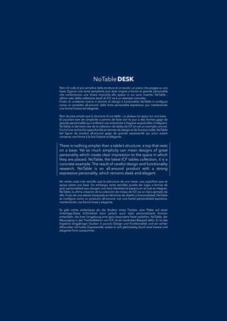 There is nothing simpler than a table’s structure: a top that rests
on a base. Yet so much simplicity can mean designs of great
personality which create clear impression to the space in which
they are placed. NoTable, the latest ICF tables collection, it is a
concrete example. The result of careful design and functionality
research, NoTable is an all-around product with a strong
expressive personality, which remains sleek and elegant.
No existe nada más sencillo que la estructura de una mesa: una superﬁcie que seNo existe nada más sencillo que la estructura de una mesa: una superﬁcie que se
apoya sobre una base. Sin embargo, tanta sencillez puede dar lugar a formas deapoya sobre una base. Sin embargo, tanta sencillez puede dar lugar a formas de
gran personalidad que otorgan una clara identidad al espacio en el cual se integran.gran personalidad que otorgan una clara identidad al espacio en el cual se integran.
NoTable, la ultima creación de la colección de mesas de ICF, es un claro ejemplo deNoTable, la ultima creación de la colección de mesas de ICF, es un claro ejemplo de
ello. Fruto de una atenta búsqueda en términos de diseño y funcionalidad, NoTableello. Fruto de una atenta búsqueda en términos de diseño y funcionalidad, NoTable
se conﬁgura como un producto all-around, con una fuerte personalidad expresiva,se conﬁgura como un producto all-around, con una fuerte personalidad expresiva,
manteniendo una forma lineal y elegante.manteniendo una forma lineal y elegante.
Non c’è nulla di più semplice della struttura di un tavolo: un piano che poggia su unaNon c’è nulla di più semplice della struttura di un tavolo: un piano che poggia su una
base. Eppure così tanta semplicità può dare origine a forme di grande personalitàbase. Eppure così tanta semplicità può dare origine a forme di grande personalità
che conferiscono una chiara impronta allo spazio in cui sono inserite. NoTable ,che conferiscono una chiara impronta allo spazio in cui sono inserite. NoTable ,
ultimo nato della collezione tavoli di ICF, ne è un esempio concreto.ultimo nato della collezione tavoli di ICF, ne è un esempio concreto.
Frutto di un’attenta ricerca in termini di design e funzionalità, NoTable si conﬁguraFrutto di un’attenta ricerca in termini di design e funzionalità, NoTable si conﬁgura
come un prodotto all-around, dalla forte personalità espressiva, pur mantenendocome un prodotto all-around, dalla forte personalità espressiva, pur mantenendo
una forma lineare ed elegante.una forma lineare ed elegante.
Es gibt nichts einfacheres als die Struktur eines Tisches: eine Platte auf einerEs gibt nichts einfacheres als die Struktur eines Tisches: eine Platte auf einer
Unterlage.Diese Schlichtheit kann jedoch auch stark personalisierte FormenUnterlage.Diese Schlichtheit kann jedoch auch stark personalisierte Formen
entwickeln, die ihrer Umgebung eine ganz besondere Note verleihen. NoTable, derentwickeln, die ihrer Umgebung eine ganz besondere Note verleihen. NoTable, der
Neuzugang in der Tischkollektion von ICF, ist ein konkretes Beispiel dafür. Er ist dasNeuzugang in der Tischkollektion von ICF, ist ein konkretes Beispiel dafür. Er ist das
Ergebnis langjähriger Studien in puncto Design und Funktionalität und ein echterErgebnis langjähriger Studien in puncto Design und Funktionalität und ein echter
Allrounder mit hoher Expressivität, wobei er sich gleichzeitig durch eine lineare undAllrounder mit hoher Expressivität, wobei er sich gleichzeitig durch eine lineare und
elegante Form auszeichnet.elegante Form auszeichnet.
Rien de plus simple que la structure d’une table : un plateau en appui sur une base.Rien de plus simple que la structure d’une table : un plateau en appui sur une base.
Et pourtant tant de simplicité a permis de faire voir le jour à des formes gage deEt pourtant tant de simplicité a permis de faire voir le jour à des formes gage de
grande personnalité qui confèrent une empreinte à l’espace auquel elles s’intègrent.grande personnalité qui confèrent une empreinte à l’espace auquel elles s’intègrent.
NoTable, la dernière-née de la collection de tables de ICF en est un exemple concret.NoTable, la dernière-née de la collection de tables de ICF en est un exemple concret.
Fruit d’une recherche approfondie en termes de design et de fonctionnalité, NoTableFruit d’une recherche approfondie en termes de design et de fonctionnalité, NoTable
fait ﬁgure de produit all-around gage de grande expressivité qui pour autantfait ﬁgure de produit all-around gage de grande expressivité qui pour autant
conserve une forme à la fois linéaire et élégante.conserve une forme à la fois linéaire et élégante.
NoTableDESK
 