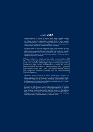 They were keen on creating a top quality product that would
be solid and long-lasting, that would combine aesthetic beauty
with balanced forms. Choosing the right materials was essential:
solid wood legs, sanded and smoothed to reveal the natural
elegance of the wood without adding anything extra. Lightness
and resistance. And then, I used a ductile and versatile system
of connectors. Simplicity emerges from the most complex
technical aspects.
Deseabamos realizar un producto de altísima calidad, sólido y duradero, queDeseabamos realizar un producto de altísima calidad, sólido y duradero, que
supiera conjugar el impacto estético con el equilibrio de las formas. La elecciónsupiera conjugar el impacto estético con el equilibrio de las formas. La elección
de los materiales ha sido de fundamental importancia: patas de madera maciza,de los materiales ha sido de fundamental importancia: patas de madera maciza,
simplemente pulidas para liberar su elegancia natural, sin añadir nada superﬂuo.simplemente pulidas para liberar su elegancia natural, sin añadir nada superﬂuo.
Ligereza y resistencia. Y luego un sistema de unión verdaderamente dúctil y versátil,Ligereza y resistencia. Y luego un sistema de unión verdaderamente dúctil y versátil,
la sencillez nace de la técnica más compleja.la sencillez nace de la técnica más compleja.
Volevamo realizzare un prodotto di altissima qualità, solido e capace di durareVolevamo realizzare un prodotto di altissima qualità, solido e capace di durare
nel tempo, che sapesse coniugare impatto estetico a equilibrio di forme. La sceltanel tempo, che sapesse coniugare impatto estetico a equilibrio di forme. La scelta
dei materiali è stata di fondamentale importanza: gambe in legno massello,dei materiali è stata di fondamentale importanza: gambe in legno massello,
semplicemente levigate per liberare la sua naturale eleganza, senza aggiungervisemplicemente levigate per liberare la sua naturale eleganza, senza aggiungervi
nulla di superﬂuo. Leggerezza e resistenza. E poi un sistema di raccordo davveronulla di superﬂuo. Leggerezza e resistenza. E poi un sistema di raccordo davvero
duttile e versatile, la semplicità nasce dalla tecnica più complessa.duttile e versatile, la semplicità nasce dalla tecnica più complessa.
Wir hatten uns vorgenommen, ein hochwertiges, robustes und haltbares Produkt zuWir hatten uns vorgenommen, ein hochwertiges, robustes und haltbares Produkt zu
entwickeln, bei dem ästhetische Wirkung und ausgewogene Formen ein perfektesentwickeln, bei dem ästhetische Wirkung und ausgewogene Formen ein perfektes
Gleichgewicht bilden. Dabei spielte die Auswahl der Materialien eine grundlegendeGleichgewicht bilden. Dabei spielte die Auswahl der Materialien eine grundlegende
Rolle: Beine aus Massivholz, die lediglich geschliffen wurden, um ihre natürlicheRolle: Beine aus Massivholz, die lediglich geschliffen wurden, um ihre natürliche
Eleganz zur Geltung zu bringen, ohne andere überﬂüssige Elemente hinzuzufügen.Eleganz zur Geltung zu bringen, ohne andere überﬂüssige Elemente hinzuzufügen.
Leichtigkeit und Robustheit. Und ein wirklich dehnbares und vielseitigesLeichtigkeit und Robustheit. Und ein wirklich dehnbares und vielseitiges
Verbindungssystem - Einfachheit entsteht aus komplexer Technik.Verbindungssystem - Einfachheit entsteht aus komplexer Technik.
On voulait réaliser un produit de très grande qualité, solide et capable de durerOn voulait réaliser un produit de très grande qualité, solide et capable de durer
dans le temps, qui associe impact esthétique et équilibre des formes. Le choix desdans le temps, qui associe impact esthétique et équilibre des formes. Le choix des
matériaux a été fondamental: des pieds en bois massif, juste poncés pour soulignermatériaux a été fondamental: des pieds en bois massif, juste poncés pour souligner
l’élégance naturelle de la table , sans rien ajouter de superﬂu. Légèreté et résistance.l’élégance naturelle de la table , sans rien ajouter de superﬂu. Légèreté et résistance.
Avec également un système de raccord ﬂexible et polyvalent, la simplicité naissantAvec également un système de raccord ﬂexible et polyvalent, la simplicité naissant
de la technologie la plus complexe.de la technologie la plus complexe.
Bevel DESK
 