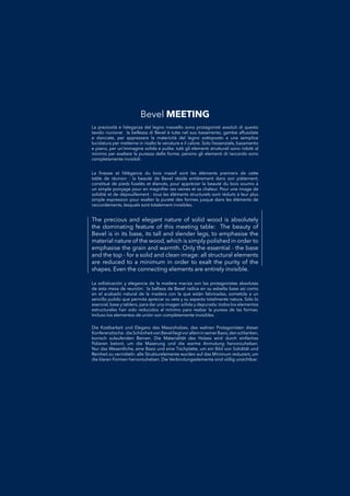 The precious and elegant nature of solid wood is absolutely
the dominating feature of this meeting table: The beauty of
Bevel is in its base, its tall and slender legs, to emphasise the
material nature of the wood, which is simply polished in order to
emphasise the grain and warmth. Only the essential - the base
and the top - for a solid and clean image: all structural elements
are reduced to a minimum in order to exalt the purity of the
shapes. Even the connecting elements are entirely invisible.
La soﬁsticación y elegancia de la madera maciza son las protagonistas absolutasLa soﬁsticación y elegancia de la madera maciza son las protagonistas absolutas
de esta mesa de reunión: la belleza de Bevel radica en su esbelta base así comode esta mesa de reunión: la belleza de Bevel radica en su esbelta base así como
en el acabado natural de la madera con la que están fabricadas, sometida a unen el acabado natural de la madera con la que están fabricadas, sometida a un
sencillo pulido que permita apreciar su veta y su aspecto totalmente natura. Sólo losencillo pulido que permita apreciar su veta y su aspecto totalmente natura. Sólo lo
esencial, base y tablero, para dar una imagen sólida y depurada: todos los elementosesencial, base y tablero, para dar una imagen sólida y depurada: todos los elementos
estructurales han sido reducidos al mínimo para realzar la pureza de las formas.estructurales han sido reducidos al mínimo para realzar la pureza de las formas.
Incluso los elementos de unión son completamente invisibles.Incluso los elementos de unión son completamente invisibles.
La preziosità e l’eleganza del legno massello sono protagonisti assoluti di questoLa preziosità e l’eleganza del legno massello sono protagonisti assoluti di questo
tavolo riunione: la bellezza di Bevel è tutta nel suo basamento, gambe affusolatetavolo riunione: la bellezza di Bevel è tutta nel suo basamento, gambe affusolate
e slanciate, per apprezzare la matericità del legno sottoposto a una semplicee slanciate, per apprezzare la matericità del legno sottoposto a una semplice
lucidatura per metterne in risalto le venature e il calore. Solo l’essenziale, basamentolucidatura per metterne in risalto le venature e il calore. Solo l’essenziale, basamento
e piano, per un’immagine solida e pulita: tutti gli elementi strutturali sono ridotti ale piano, per un’immagine solida e pulita: tutti gli elementi strutturali sono ridotti al
minimo per esaltare la purezza delle forme, persino gli elementi di raccordo sonominimo per esaltare la purezza delle forme, persino gli elementi di raccordo sono
completamente invisibili.completamente invisibili.
Die Kostbarkeit und Eleganz des Massivholzes, des wahren Protagonisten dieserDie Kostbarkeit und Eleganz des Massivholzes, des wahren Protagonisten dieser
Konferenztische: dieSchönheitvonBevelliegtvoralleminseinerBasis,denschlanken,Konferenztische: dieSchönheitvonBevelliegtvoralleminseinerBasis,denschlanken,
konisch zulaufenden Beinen. Die Materialität des Holzes wird durch einfacheskonisch zulaufenden Beinen. Die Materialität des Holzes wird durch einfaches
Polieren betont, um die Maserung und die warme Anmutung hervorzuheben.Polieren betont, um die Maserung und die warme Anmutung hervorzuheben.
Nur das Wesentliche, eine Basis und eine Tischplatte, um ein Bild von Solidität undNur das Wesentliche, eine Basis und eine Tischplatte, um ein Bild von Solidität und
Reinheit zu vermitteln: alle Strukturelemente wurden auf das Minimum reduziert, umReinheit zu vermitteln: alle Strukturelemente wurden auf das Minimum reduziert, um
die klaren Formen hervorzuheben. Die Verbindungselemente sind völlig unsichtbar.die klaren Formen hervorzuheben. Die Verbindungselemente sind völlig unsichtbar.
La ﬁnesse et l’élégance du bois massif sont les éléments premiers de cetteLa ﬁnesse et l’élégance du bois massif sont les éléments premiers de cette
table de réunion : la beauté de Bevel réside entièrement dans son piètement,table de réunion : la beauté de Bevel réside entièrement dans son piètement,
constitué de pieds fuselés et élancés, pour apprécier la beauté du bois soumis àconstitué de pieds fuselés et élancés, pour apprécier la beauté du bois soumis à
un simple ponçage pour en magniﬁer ses veines et sa chaleur. Pour une image deun simple ponçage pour en magniﬁer ses veines et sa chaleur. Pour une image de
solidité et de dépouillement : tous les éléments structurels sont réduits à leur plussolidité et de dépouillement : tous les éléments structurels sont réduits à leur plus
simple expression pour exalter la pureté des formes jusque dans les éléments desimple expression pour exalter la pureté des formes jusque dans les éléments de
raccordements, lesquels sont totalement invisibles.raccordements, lesquels sont totalement invisibles.
Bevel MEETING
 