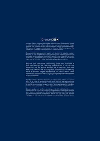 Rays of light pierce the surrounding space and dominate it
with their beauty: the steel legs of the tables in the Groove
collection are the typical element of all versions, from the
Executive desk to the working table to the modular meeting
table. A thin and elegant top rests on the base. It has a clean
shape which contributes to highlighting the purity of the lines
in this collection.
Espadas de luz que atraviesan el espacio y lo dominan con su belleza: las bases deEspadas de luz que atraviesan el espacio y lo dominan con su belleza: las bases de
acero de las mesas de la colección Groove son el elemento que caracteriza cadaacero de las mesas de la colección Groove son el elemento que caracteriza cada
versión, desde el escritorio Executive, pasando por la mesa operativa, hasta llegar aversión, desde el escritorio Executive, pasando por la mesa operativa, hasta llegar a
la mesa de reunión modular. Sobre su estructura se apoya un tablero ﬁno y elegante,la mesa de reunión modular. Sobre su estructura se apoya un tablero ﬁno y elegante,
de forma sobria, que contribuye a realzar la pureza de las líneas de esta colección.de forma sobria, que contribuye a realzar la pureza de las líneas de esta colección.
Spade di luce che traﬁggono lo spazio e lo dominano con la loro bellezza: le gambeSpade di luce che traﬁggono lo spazio e lo dominano con la loro bellezza: le gambe
in acciaio dei tavoli della collezione Groove sono l’elemento caratterizzante di ogniin acciaio dei tavoli della collezione Groove sono l’elemento caratterizzante di ogni
versione, dalla scrivania Executive al tavolo operativo al tavolo riunione modulabile.versione, dalla scrivania Executive al tavolo operativo al tavolo riunione modulabile.
Sul basamento poggia un piano sottile ed elegante, dalla forma rigorosa cheSul basamento poggia un piano sottile ed elegante, dalla forma rigorosa che
contribuisce a esaltare la purezza della linea di questa collezione.contribuisce a esaltare la purezza della linea di questa collezione.
Schwerter aus Licht, die den Raum durchdringen und mit ihrer Schönheit dominieren:Schwerter aus Licht, die den Raum durchdringen und mit ihrer Schönheit dominieren:
die Stahlbeine derTische in der Kollektion Groove sind das charakteristische Merkmaldie Stahlbeine derTische in der Kollektion Groove sind das charakteristische Merkmal
jeder einzelnen Ausführung, vom Schreibtisch Executive über den Arbeitstisch bisjeder einzelnen Ausführung, vom Schreibtisch Executive über den Arbeitstisch bis
zum modular aufgebauten Konferenztisch. Auf der Basis ruht eine dünne, elegantezum modular aufgebauten Konferenztisch. Auf der Basis ruht eine dünne, elegante
Tischplatte mit einer nüchternen Form, die die reinen Linien dieser Kollektion betont.Tischplatte mit einer nüchternen Form, die die reinen Linien dieser Kollektion betont.
Épées de lumière qui transpercent l’espace et le dominent de toute leur beauté :Épées de lumière qui transpercent l’espace et le dominent de toute leur beauté :
les pieds en acier des tables de la collection Groove sont l’élément caractéristiqueles pieds en acier des tables de la collection Groove sont l’élément caractéristique
de chaque version, du bureau Executive à la table de travail et à la table de réunionde chaque version, du bureau Executive à la table de travail et à la table de réunion
modulaire. Sur le piètement, repose un plateau à la fois léger et élégant, d’une formemodulaire. Sur le piètement, repose un plateau à la fois léger et élégant, d’une forme
rigoureuse qui contribue à exalter la pureté de la ligne de cette collection.rigoureuse qui contribue à exalter la pureté de la ligne de cette collection.
Groove DESK
 