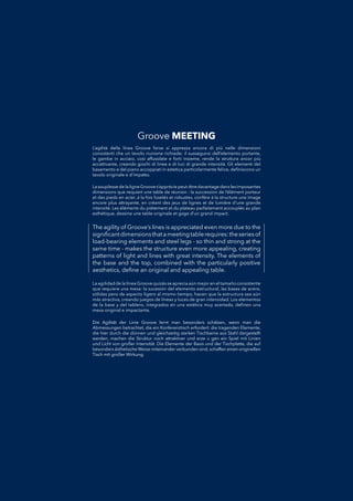 The agility of Groove’s lines is appreciated even more due to the
signiﬁcantdimensionsthatameetingtablerequires:theseriesof
load-bearing elements and steel legs - so thin and strong at the
same time - makes the structure even more appealing, creating
patterns of light and lines with great intensity. The elements of
the base and the top, combined with the particularly positive
aesthetics, deﬁne an original and appealing table.
La agilidad de la línea Groove quizás se aprecia aún mejor en el tamaño consistenteLa agilidad de la línea Groove quizás se aprecia aún mejor en el tamaño consistente
que requiere una mesa: la sucesión del elemento estructural, las bases de acero,que requiere una mesa: la sucesión del elemento estructural, las bases de acero,
sólidas pero de aspecto ligero al mismo tiempo, hacen que la estructura sea aúnsólidas pero de aspecto ligero al mismo tiempo, hacen que la estructura sea aún
más atractiva, creando juegos de líneas y luces de gran intensidad. Los elementosmás atractiva, creando juegos de líneas y luces de gran intensidad. Los elementos
de la base y del tablero, integrados en una estética muy acertada, deﬁnen unade la base y del tablero, integrados en una estética muy acertada, deﬁnen una
mesa original e impactante.mesa original e impactante.
L’agilità della linea Groove forse si apprezza ancora di più nelle dimensioniL’agilità della linea Groove forse si apprezza ancora di più nelle dimensioni
consistenti che un tavolo riunione richiede: il susseguirsi dell’elemento portante,consistenti che un tavolo riunione richiede: il susseguirsi dell’elemento portante,
le gambe in acciaio, così affusolate e forti insieme, rende la struttura ancor piùle gambe in acciaio, così affusolate e forti insieme, rende la struttura ancor più
accattivante, creando giochi di linee e di luci di grande intensità. Gli elementi delaccattivante, creando giochi di linee e di luci di grande intensità. Gli elementi del
basamento e del piano accoppiati in estetica particolarmente felice, deﬁniscono unbasamento e del piano accoppiati in estetica particolarmente felice, deﬁniscono un
tavolo originale e d’impatto.tavolo originale e d’impatto.
Die Agilität der Linie Groove lernt man besonders schätzen, wenn man dieDie Agilität der Linie Groove lernt man besonders schätzen, wenn man die
Abmessungen betrachtet, die ein Konferenztisch erfordert: die tragenden Elemente,Abmessungen betrachtet, die ein Konferenztisch erfordert: die tragenden Elemente,
die hier durch die dünnen und gleichzeitig starken Tischbeine aus Stahl dargestelltdie hier durch die dünnen und gleichzeitig starken Tischbeine aus Stahl dargestellt
werden, machen die Struktur noch attraktiver und erze u gen ein Spiel mit Linienwerden, machen die Struktur noch attraktiver und erze u gen ein Spiel mit Linien
und Licht von großer Intensität. Die Elemente der Basis und der Tischplatte, die aufund Licht von großer Intensität. Die Elemente der Basis und der Tischplatte, die auf
besonders ästhetische Weise miteinander verbunden sind,schaffen einen originellenbesonders ästhetische Weise miteinander verbunden sind,schaffen einen originellen
Tisch mit großer Wirkung.Tisch mit großer Wirkung.
La souplesse de la ligne Groove s’apprécie peut-être davantage dans les imposantesLa souplesse de la ligne Groove s’apprécie peut-être davantage dans les imposantes
dimensions que requiert une table de réunion : la succession de l’élément porteurdimensions que requiert une table de réunion : la succession de l’élément porteur
et des pieds en acier, à la fois fuselés et robustes, confère à la structure une imageet des pieds en acier, à la fois fuselés et robustes, confère à la structure une image
encore plus attrayante, en créant des jeux de lignes et de lumière d’une grandeencore plus attrayante, en créant des jeux de lignes et de lumière d’une grande
intensité. Les éléments du piètement et du plateau parfaitement accouplés au planintensité. Les éléments du piètement et du plateau parfaitement accouplés au plan
esthétique, dessine une table originale et gage d’un grand impact.esthétique, dessine une table originale et gage d’un grand impact.
Groove MEETING
 