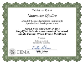 This is to certify that
attended the one-day training equivalent to
6 professional development hours:
FEMA P-50 and FEMA P-50-1
Simplified Seismic Assessment of Detached,
Single-Family, Wood-Frame Dwellings
Presented
October 20, 2015
Sacramento, California
Kelly Cobeen
Training Instructor
Nnaemeka Ofodire
 