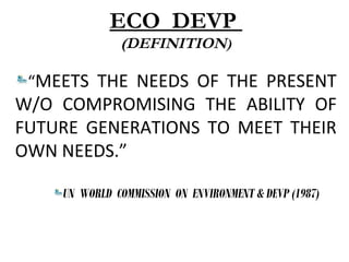 ECO DEVP
(DEFINITION)
“MEETS THE NEEDS OF THE PRESENT
W/O COMPROMISING THE ABILITY OF
FUTURE GENERATIONS TO MEET THEIR
OWN NEEDS.”
UN WORLD COMMISSION ON ENVIRONMENT & DEVP (1987)
 