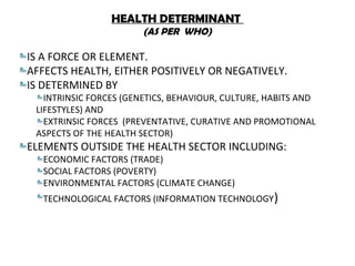 HEALTH DETERMINANT
(AS PER WHO)
IS A FORCE OR ELEMENT.
AFFECTS HEALTH, EITHER POSITIVELY OR NEGATIVELY.
IS DETERMINED BY
INTRINSIC FORCES (GENETICS, BEHAVIOUR, CULTURE, HABITS AND
LIFESTYLES) AND
EXTRINSIC FORCES (PREVENTATIVE, CURATIVE AND PROMOTIONAL
ASPECTS OF THE HEALTH SECTOR)
ELEMENTS OUTSIDE THE HEALTH SECTOR INCLUDING:
ECONOMIC FACTORS (TRADE)
SOCIAL FACTORS (POVERTY)
ENVIRONMENTAL FACTORS (CLIMATE CHANGE)
TECHNOLOGICAL FACTORS (INFORMATION TECHNOLOGY)
 