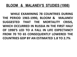 BLOOM & MALANEV’S STUDIES (1998)
WHILE EXAMINING 78 COUNTRIES DURING
THE PERIOD 1965-1990, BLOOM & MALANEV
SUGGESTED THAT THE MORTALITY CRISIS,
WHICH OCCURRED IN RUSSIA IN THE FIRST HALF
OF 1990’S LED TO A FALL IN LIFE EXPECTANCY
FROM 70 TO 65 CONSEQUENTLY LOWERED THE
COUNTRIES GDP BY AN ESTIMATED 1.8 TO 2.7%
 