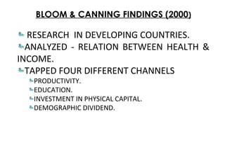 BLOOM & CANNING FINDINGS (2000)
RESEARCH IN DEVELOPING COUNTRIES.
ANALYZED - RELATION BETWEEN HEALTH &
INCOME.
TAPPED FOUR DIFFERENT CHANNELS
PRODUCTIVITY.
EDUCATION.
INVESTMENT IN PHYSICAL CAPITAL.
DEMOGRAPHIC DIVIDEND.
 