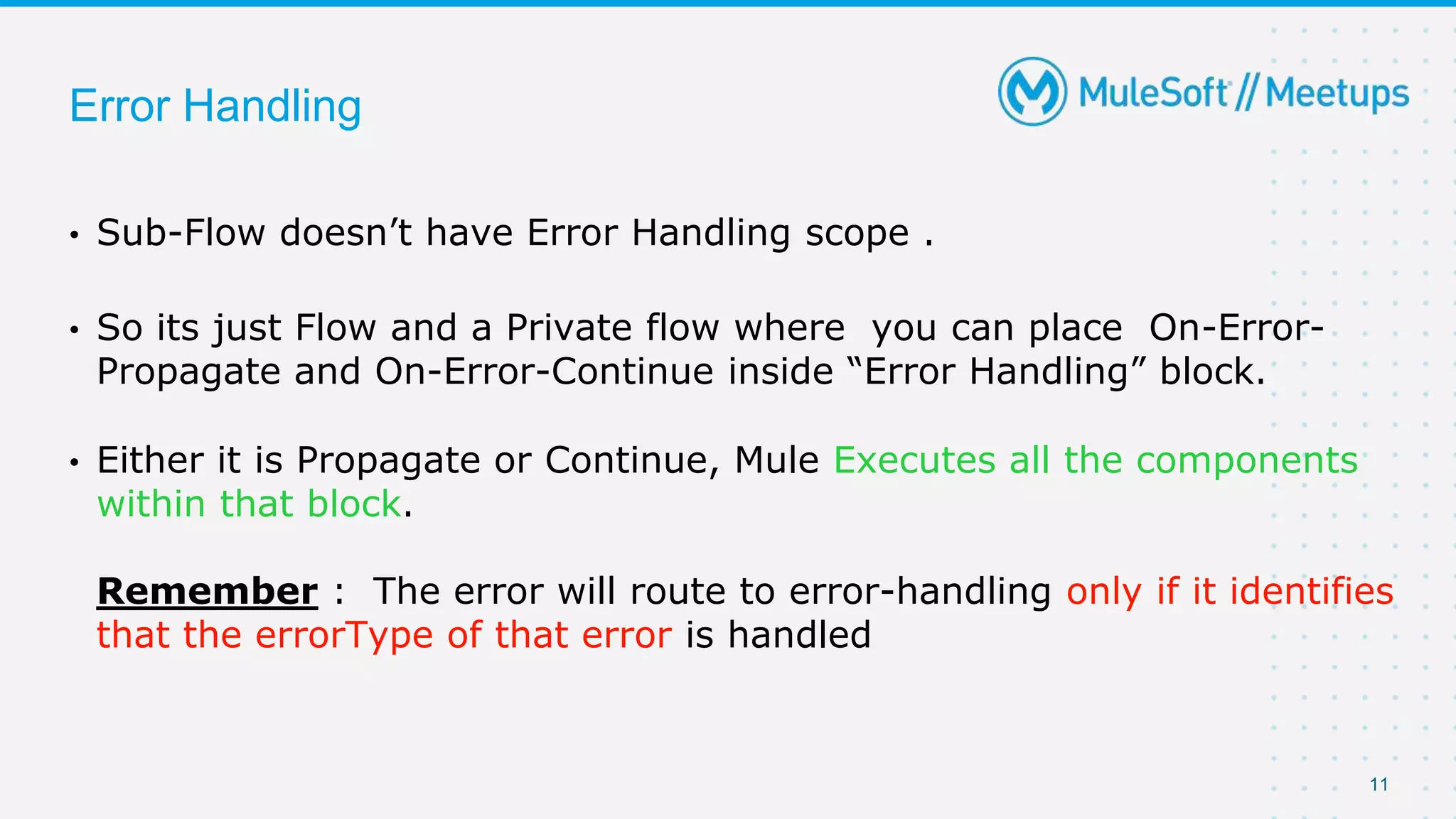 11
Error Handling
• Sub-Flow doesn’t have Error Handling scope .
• So its just Flow and a Private flow where you can place On-Error-
Propagate and On-Error-Continue inside “Error Handling” block.
• Either it is Propagate or Continue, Mule Executes all the components
within that block.
Remember : The error will route to error-handling only if it identifies
that the errorType of that error is handled